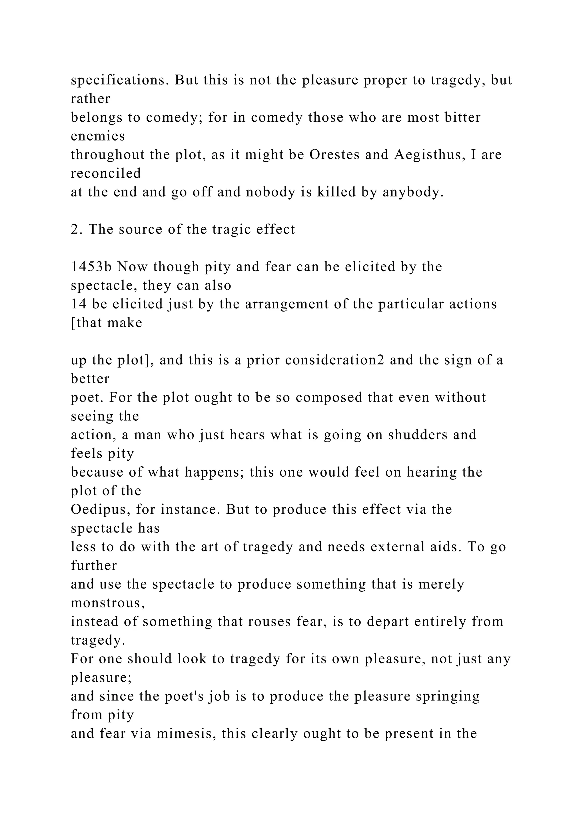 specifications. But this is not the pleasure proper to tragedy, but
rather
belongs to comedy; for in comedy those who are most bitter
enemies
throughout the plot, as it might be Orestes and Aegisthus, I are
reconciled
at the end and go off and nobody is killed by anybody.
2. The source of the tragic effect
1453b Now though pity and fear can be elicited by the
spectacle, they can also
14 be elicited just by the arrangement of the particular actions
[that make
up the plot], and this is a prior consideration2 and the sign of a
better
poet. For the plot ought to be so composed that even without
seeing the
action, a man who just hears what is going on shudders and
feels pity
because of what happens; this one would feel on hearing the
plot of the
Oedipus, for instance. But to produce this effect via the
spectacle has
less to do with the art of tragedy and needs external aids. To go
further
and use the spectacle to produce something that is merely
monstrous,
instead of something that rouses fear, is to depart entirely from
tragedy.
For one should look to tragedy for its own pleasure, not just any
pleasure;
and since the poet's job is to produce the pleasure springing
from pity
and fear via mimesis, this clearly ought to be present in the
 