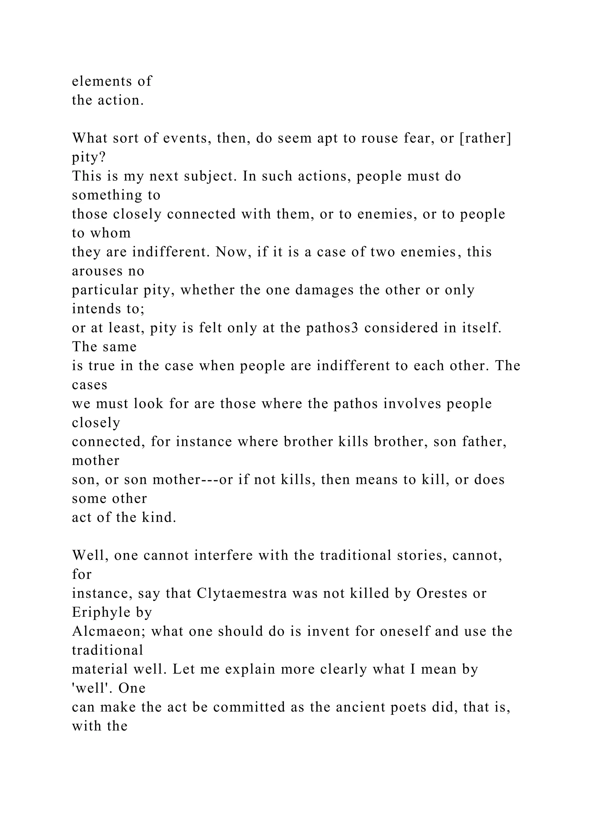 elements of
the action.
What sort of events, then, do seem apt to rouse fear, or [rather]
pity?
This is my next subject. In such actions, people must do
something to
those closely connected with them, or to enemies, or to people
to whom
they are indifferent. Now, if it is a case of two enemies, this
arouses no
particular pity, whether the one damages the other or only
intends to;
or at least, pity is felt only at the pathos3 considered in itself.
The same
is true in the case when people are indifferent to each other. The
cases
we must look for are those where the pathos involves people
closely
connected, for instance where brother kills brother, son father,
mother
son, or son mother---or if not kills, then means to kill, or does
some other
act of the kind.
Well, one cannot interfere with the traditional stories, cannot,
for
instance, say that Clytaemestra was not killed by Orestes or
Eriphyle by
Alcmaeon; what one should do is invent for oneself and use the
traditional
material well. Let me explain more clearly what I mean by
'well'. One
can make the act be committed as the ancient poets did, that is,
with the
 
