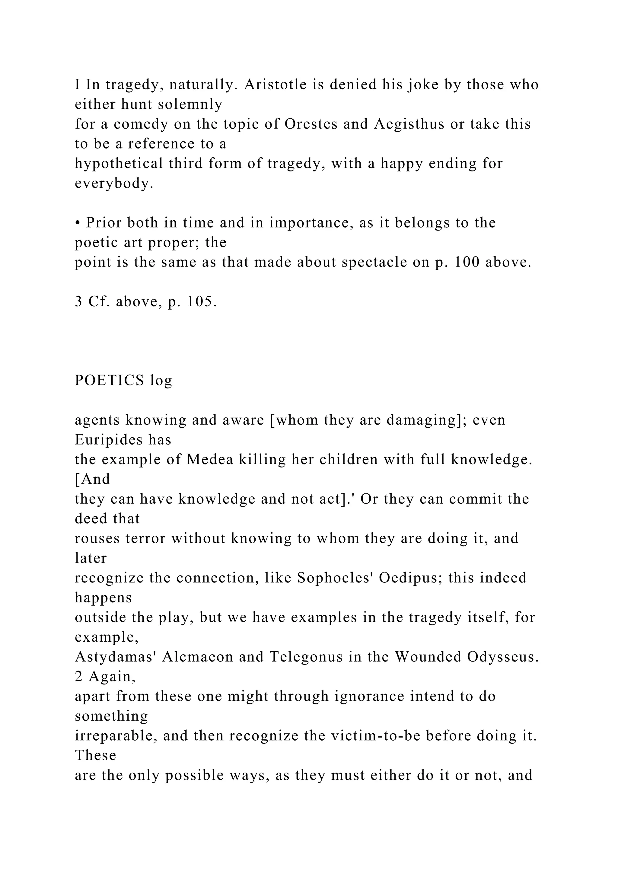I In tragedy, naturally. Aristotle is denied his joke by those who
either hunt solemnly
for a comedy on the topic of Orestes and Aegisthus or take this
to be a reference to a
hypothetical third form of tragedy, with a happy ending for
everybody.
• Prior both in time and in importance, as it belongs to the
poetic art proper; the
point is the same as that made about spectacle on p. 100 above.
3 Cf. above, p. 105.
POETICS log
agents knowing and aware [whom they are damaging]; even
Euripides has
the example of Medea killing her children with full knowledge.
[And
they can have knowledge and not act].' Or they can commit the
deed that
rouses terror without knowing to whom they are doing it, and
later
recognize the connection, like Sophocles' Oedipus; this indeed
happens
outside the play, but we have examples in the tragedy itself, for
example,
Astydamas' Alcmaeon and Telegonus in the Wounded Odysseus.
2 Again,
apart from these one might through ignorance intend to do
something
irreparable, and then recognize the victim-to-be before doing it.
These
are the only possible ways, as they must either do it or not, and
 