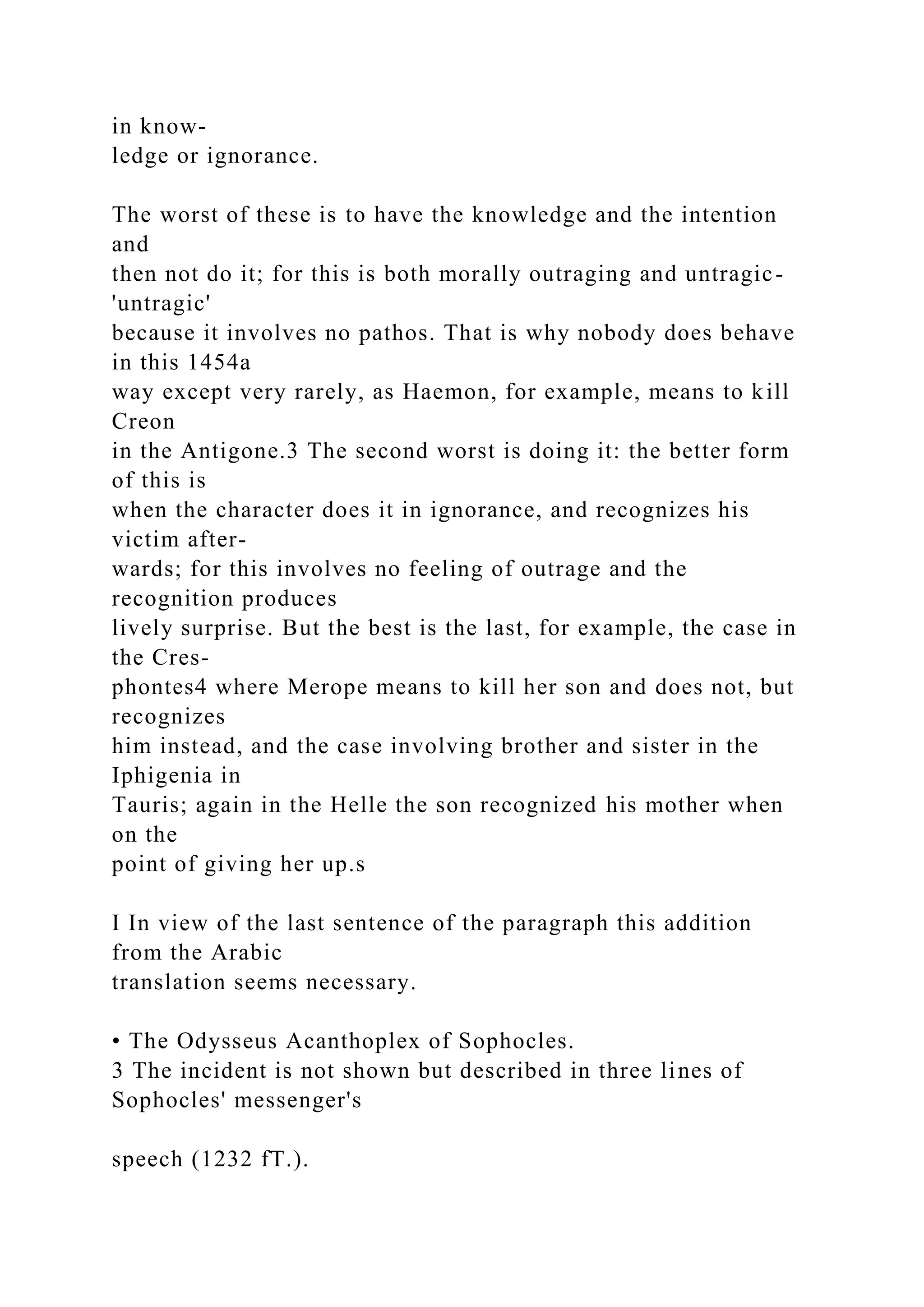 in know-
ledge or ignorance.
The worst of these is to have the knowledge and the intention
and
then not do it; for this is both morally outraging and untragic-
'untragic'
because it involves no pathos. That is why nobody does behave
in this 1454a
way except very rarely, as Haemon, for example, means to kill
Creon
in the Antigone.3 The second worst is doing it: the better form
of this is
when the character does it in ignorance, and recognizes his
victim after-
wards; for this involves no feeling of outrage and the
recognition produces
lively surprise. But the best is the last, for example, the case in
the Cres-
phontes4 where Merope means to kill her son and does not, but
recognizes
him instead, and the case involving brother and sister in the
Iphigenia in
Tauris; again in the Helle the son recognized his mother when
on the
point of giving her up.s
I In view of the last sentence of the paragraph this addition
from the Arabic
translation seems necessary.
• The Odysseus Acanthoplex of Sophocles.
3 The incident is not shown but described in three lines of
Sophocles' messenger's
speech (1232 fT.).
 