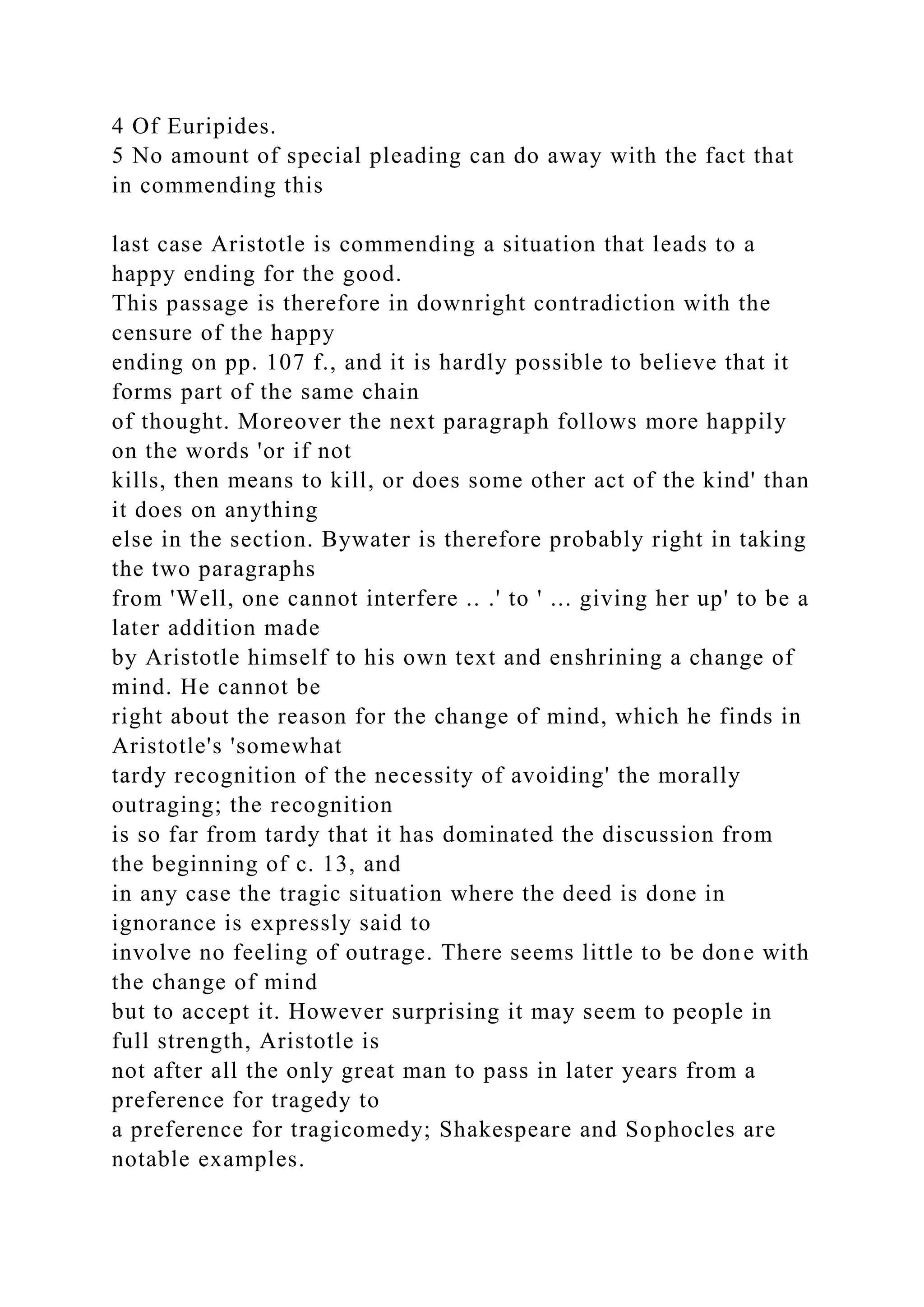 4 Of Euripides.
5 No amount of special pleading can do away with the fact that
in commending this
last case Aristotle is commending a situation that leads to a
happy ending for the good.
This passage is therefore in downright contradiction with the
censure of the happy
ending on pp. 107 f., and it is hardly possible to believe that it
forms part of the same chain
of thought. Moreover the next paragraph follows more happily
on the words 'or if not
kills, then means to kill, or does some other act of the kind' than
it does on anything
else in the section. Bywater is therefore probably right in taking
the two paragraphs
from 'Well, one cannot interfere .. .' to ' ... giving her up' to be a
later addition made
by Aristotle himself to his own text and enshrining a change of
mind. He cannot be
right about the reason for the change of mind, which he finds in
Aristotle's 'somewhat
tardy recognition of the necessity of avoiding' the morally
outraging; the recognition
is so far from tardy that it has dominated the discussion from
the beginning of c. 13, and
in any case the tragic situation where the deed is done in
ignorance is expressly said to
involve no feeling of outrage. There seems little to be done with
the change of mind
but to accept it. However surprising it may seem to people in
full strength, Aristotle is
not after all the only great man to pass in later years from a
preference for tragedy to
a preference for tragicomedy; Shakespeare and Sophocles are
notable examples.
 