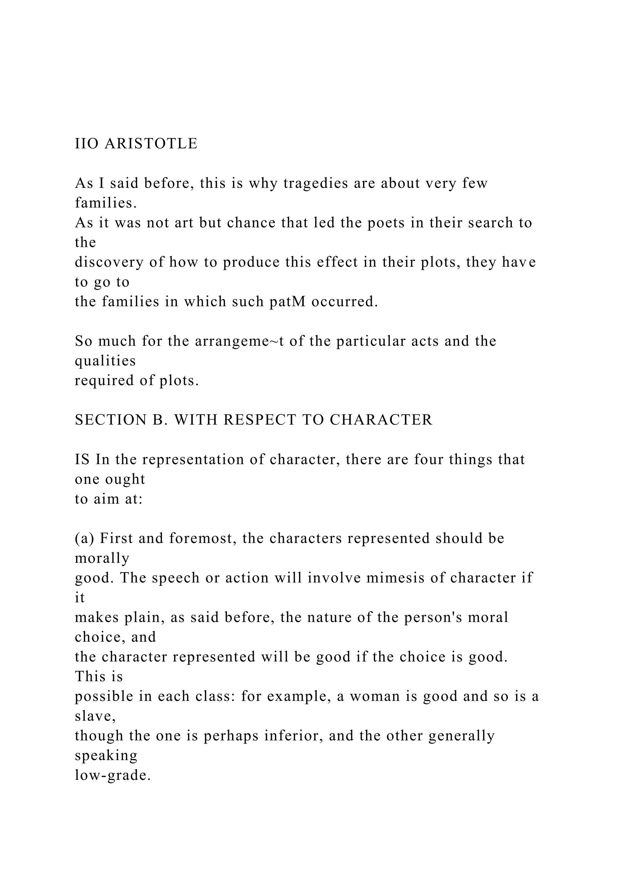 IIO ARISTOTLE
As I said before, this is why tragedies are about very few
families.
As it was not art but chance that led the poets in their search to
the
discovery of how to produce this effect in their plots, they have
to go to
the families in which such patM occurred.
So much for the arrangeme~t of the particular acts and the
qualities
required of plots.
SECTION B. WITH RESPECT TO CHARACTER
IS In the representation of character, there are four things that
one ought
to aim at:
(a) First and foremost, the characters represented should be
morally
good. The speech or action will involve mimesis of character if
it
makes plain, as said before, the nature of the person's moral
choice, and
the character represented will be good if the choice is good.
This is
possible in each class: for example, a woman is good and so is a
slave,
though the one is perhaps inferior, and the other generally
speaking
low-grade.
 