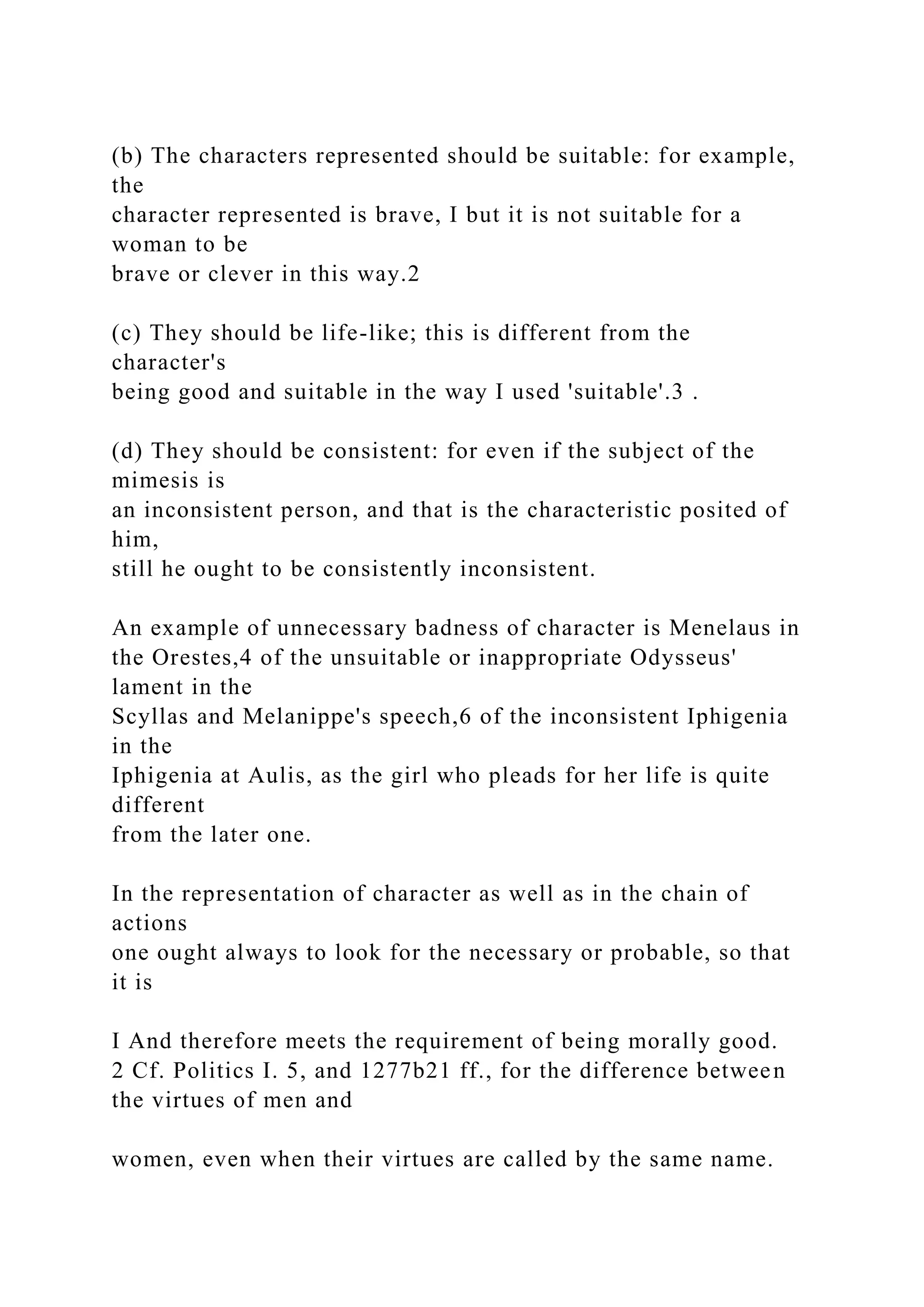 (b) The characters represented should be suitable: for example,
the
character represented is brave, I but it is not suitable for a
woman to be
brave or clever in this way.2
(c) They should be life-like; this is different from the
character's
being good and suitable in the way I used 'suitable'.3 .
(d) They should be consistent: for even if the subject of the
mimesis is
an inconsistent person, and that is the characteristic posited of
him,
still he ought to be consistently inconsistent.
An example of unnecessary badness of character is Menelaus in
the Orestes,4 of the unsuitable or inappropriate Odysseus'
lament in the
Scyllas and Melanippe's speech,6 of the inconsistent Iphigenia
in the
Iphigenia at Aulis, as the girl who pleads for her life is quite
different
from the later one.
In the representation of character as well as in the chain of
actions
one ought always to look for the necessary or probable, so that
it is
I And therefore meets the requirement of being morally good.
2 Cf. Politics I. 5, and 1277b21 ff., for the difference between
the virtues of men and
women, even when their virtues are called by the same name.
 