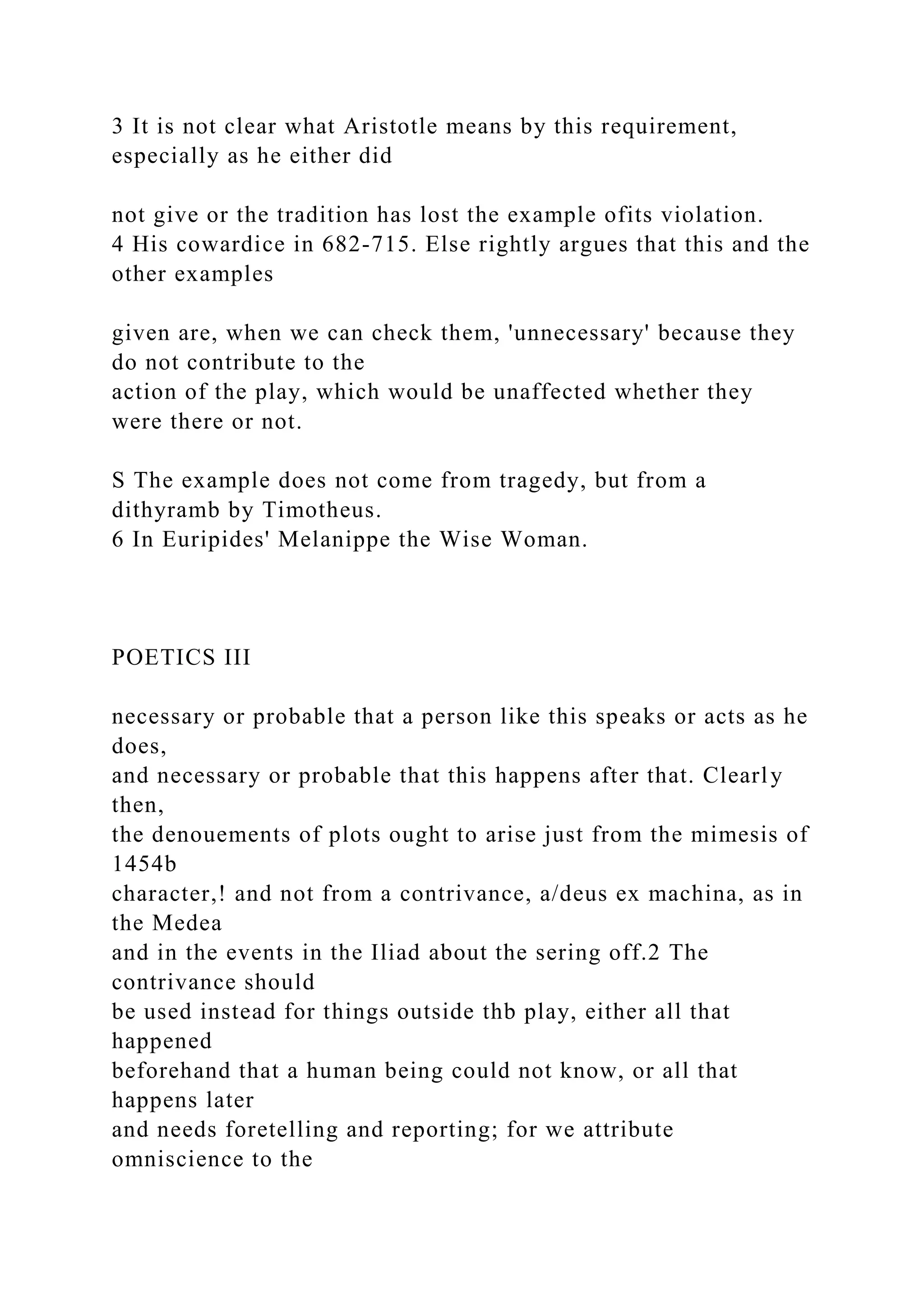 3 It is not clear what Aristotle means by this requirement,
especially as he either did
not give or the tradition has lost the example ofits violation.
4 His cowardice in 682-715. Else rightly argues that this and the
other examples
given are, when we can check them, 'unnecessary' because they
do not contribute to the
action of the play, which would be unaffected whether they
were there or not.
S The example does not come from tragedy, but from a
dithyramb by Timotheus.
6 In Euripides' Melanippe the Wise Woman.
POETICS III
necessary or probable that a person like this speaks or acts as he
does,
and necessary or probable that this happens after that. Clearly
then,
the denouements of plots ought to arise just from the mimesis of
1454b
character,! and not from a contrivance, a/deus ex machina, as in
the Medea
and in the events in the Iliad about the sering off.2 The
contrivance should
be used instead for things outside thb play, either all that
happened
beforehand that a human being could not know, or all that
happens later
and needs foretelling and reporting; for we attribute
omniscience to the
 