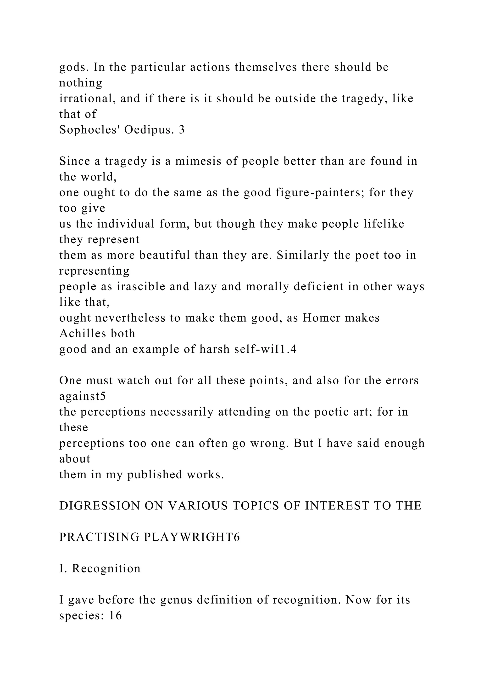 gods. In the particular actions themselves there should be
nothing
irrational, and if there is it should be outside the tragedy, like
that of
Sophocles' Oedipus. 3
Since a tragedy is a mimesis of people better than are found in
the world,
one ought to do the same as the good figure-painters; for they
too give
us the individual form, but though they make people lifelike
they represent
them as more beautiful than they are. Similarly the poet too in
representing
people as irascible and lazy and morally deficient in other ways
like that,
ought nevertheless to make them good, as Homer makes
Achilles both
good and an example of harsh self-wiI1.4
One must watch out for all these points, and also for the errors
against5
the perceptions necessarily attending on the poetic art; for in
these
perceptions too one can often go wrong. But I have said enough
about
them in my published works.
DIGRESSION ON VARIOUS TOPICS OF INTEREST TO THE
PRACTISING PLAYWRIGHT6
I. Recognition
I gave before the genus definition of recognition. Now for its
species: 16
 