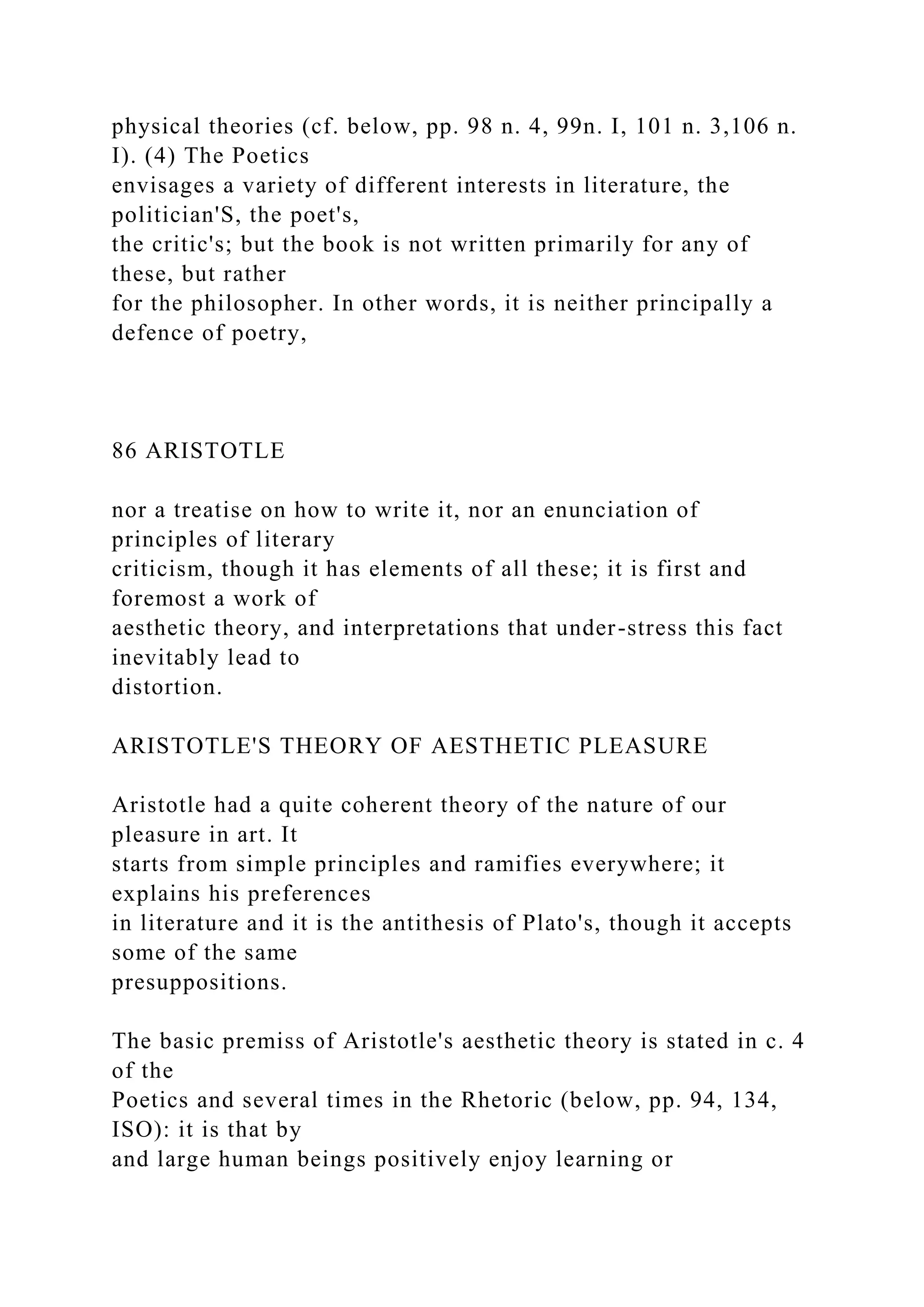 physical theories (cf. below, pp. 98 n. 4, 99n. I, 101 n. 3,106 n.
I). (4) The Poetics
envisages a variety of different interests in literature, the
politician'S, the poet's,
the critic's; but the book is not written primarily for any of
these, but rather
for the philosopher. In other words, it is neither principally a
defence of poetry,
86 ARISTOTLE
nor a treatise on how to write it, nor an enunciation of
principles of literary
criticism, though it has elements of all these; it is first and
foremost a work of
aesthetic theory, and interpretations that under-stress this fact
inevitably lead to
distortion.
ARISTOTLE'S THEORY OF AESTHETIC PLEASURE
Aristotle had a quite coherent theory of the nature of our
pleasure in art. It
starts from simple principles and ramifies everywhere; it
explains his preferences
in literature and it is the antithesis of Plato's, though it accepts
some of the same
presuppositions.
The basic premiss of Aristotle's aesthetic theory is stated in c. 4
of the
Poetics and several times in the Rhetoric (below, pp. 94, 134,
ISO): it is that by
and large human beings positively enjoy learning or
 
