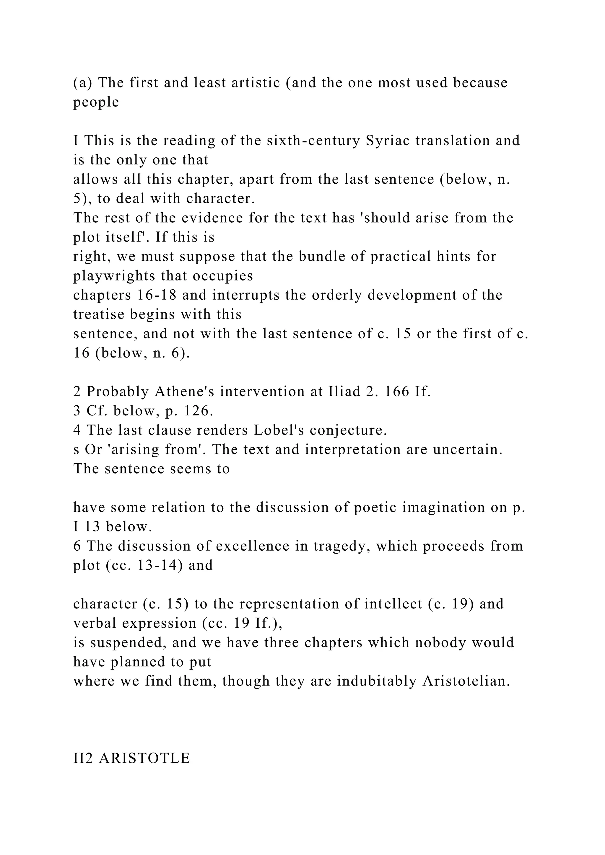 (a) The first and least artistic (and the one most used because
people
I This is the reading of the sixth-century Syriac translation and
is the only one that
allows all this chapter, apart from the last sentence (below, n.
5), to deal with character.
The rest of the evidence for the text has 'should arise from the
plot itself'. If this is
right, we must suppose that the bundle of practical hints for
playwrights that occupies
chapters 16-18 and interrupts the orderly development of the
treatise begins with this
sentence, and not with the last sentence of c. 15 or the first of c.
16 (below, n. 6).
2 Probably Athene's intervention at Iliad 2. 166 If.
3 Cf. below, p. 126.
4 The last clause renders Lobel's conjecture.
s Or 'arising from'. The text and interpretation are uncertain.
The sentence seems to
have some relation to the discussion of poetic imagination on p.
I 13 below.
6 The discussion of excellence in tragedy, which proceeds from
plot (cc. 13-14) and
character (c. 15) to the representation of intellect (c. 19) and
verbal expression (cc. 19 If.),
is suspended, and we have three chapters which nobody would
have planned to put
where we find them, though they are indubitably Aristotelian.
II2 ARISTOTLE
 