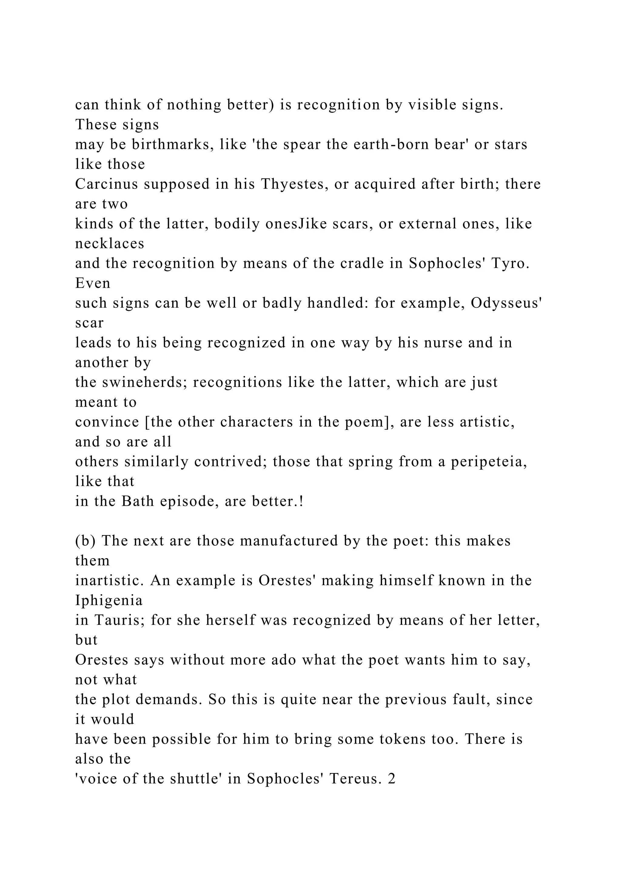 can think of nothing better) is recognition by visible signs.
These signs
may be birthmarks, like 'the spear the earth-born bear' or stars
like those
Carcinus supposed in his Thyestes, or acquired after birth; there
are two
kinds of the latter, bodily onesJike scars, or external ones, like
necklaces
and the recognition by means of the cradle in Sophocles' Tyro.
Even
such signs can be well or badly handled: for example, Odysseus'
scar
leads to his being recognized in one way by his nurse and in
another by
the swineherds; recognitions like the latter, which are just
meant to
convince [the other characters in the poem], are less artistic,
and so are all
others similarly contrived; those that spring from a peripeteia,
like that
in the Bath episode, are better.!
(b) The next are those manufactured by the poet: this makes
them
inartistic. An example is Orestes' making himself known in the
Iphigenia
in Tauris; for she herself was recognized by means of her letter,
but
Orestes says without more ado what the poet wants him to say,
not what
the plot demands. So this is quite near the previous fault, since
it would
have been possible for him to bring some tokens too. There is
also the
'voice of the shuttle' in Sophocles' Tereus. 2
 