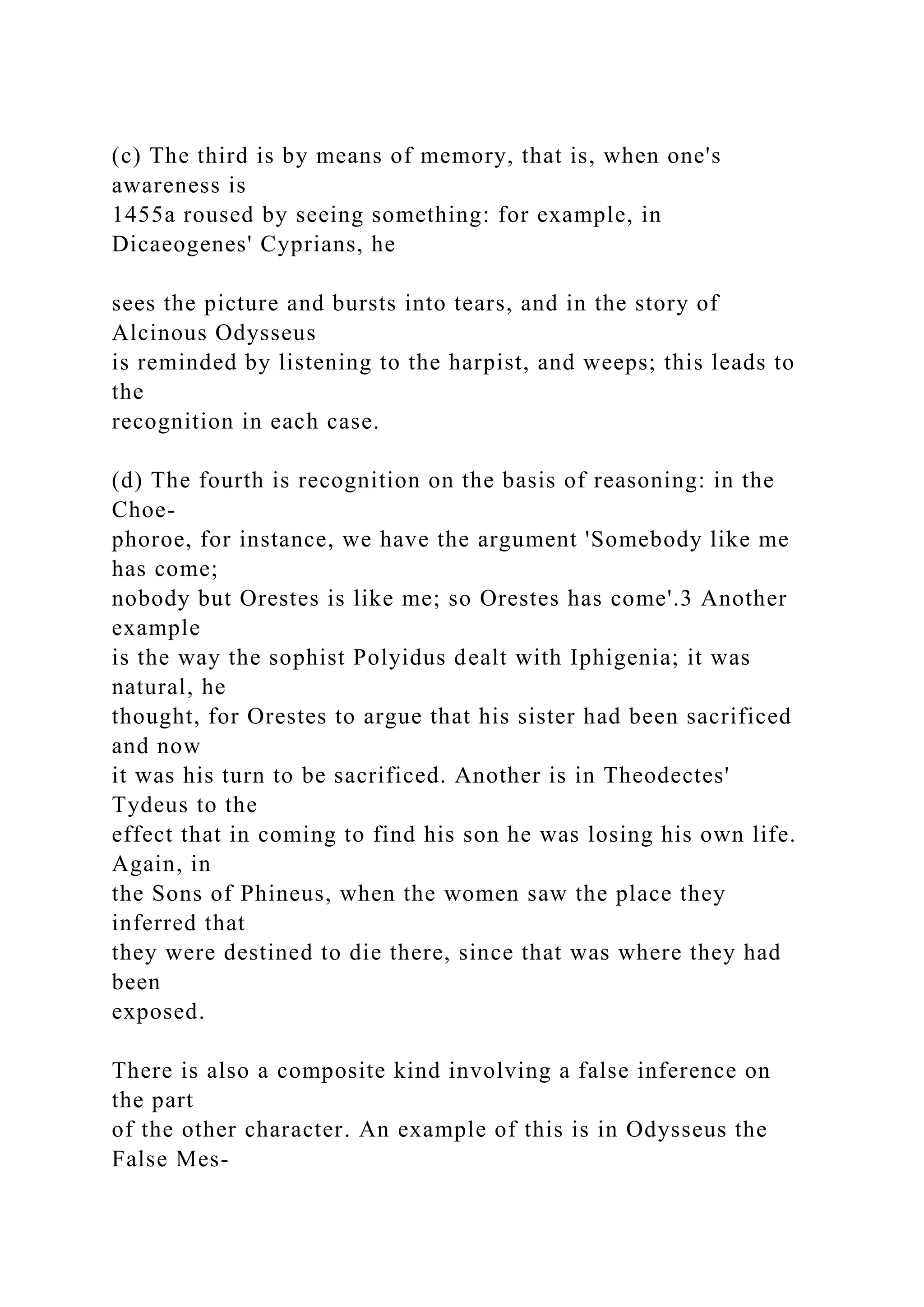 (c) The third is by means of memory, that is, when one's
awareness is
1455a roused by seeing something: for example, in
Dicaeogenes' Cyprians, he
sees the picture and bursts into tears, and in the story of
Alcinous Odysseus
is reminded by listening to the harpist, and weeps; this leads to
the
recognition in each case.
(d) The fourth is recognition on the basis of reasoning: in the
Choe-
phoroe, for instance, we have the argument 'Somebody like me
has come;
nobody but Orestes is like me; so Orestes has come'.3 Another
example
is the way the sophist Polyidus dealt with Iphigenia; it was
natural, he
thought, for Orestes to argue that his sister had been sacrificed
and now
it was his turn to be sacrificed. Another is in Theodectes'
Tydeus to the
effect that in coming to find his son he was losing his own life.
Again, in
the Sons of Phineus, when the women saw the place they
inferred that
they were destined to die there, since that was where they had
been
exposed.
There is also a composite kind involving a false inference on
the part
of the other character. An example of this is in Odysseus the
False Mes-
 
