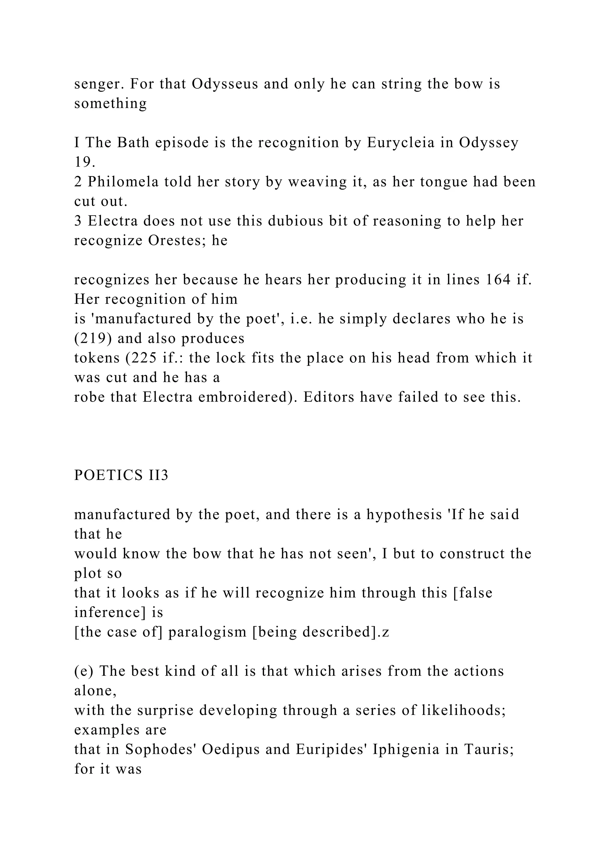 senger. For that Odysseus and only he can string the bow is
something
I The Bath episode is the recognition by Eurycleia in Odyssey
19.
2 Philomela told her story by weaving it, as her tongue had been
cut out.
3 Electra does not use this dubious bit of reasoning to help her
recognize Orestes; he
recognizes her because he hears her producing it in lines 164 if.
Her recognition of him
is 'manufactured by the poet', i.e. he simply declares who he is
(219) and also produces
tokens (225 if.: the lock fits the place on his head from which it
was cut and he has a
robe that Electra embroidered). Editors have failed to see this.
POETICS II3
manufactured by the poet, and there is a hypothesis 'If he said
that he
would know the bow that he has not seen', I but to construct the
plot so
that it looks as if he will recognize him through this [false
inference] is
[the case of] paralogism [being described].z
(e) The best kind of all is that which arises from the actions
alone,
with the surprise developing through a series of likelihoods;
examples are
that in Sophodes' Oedipus and Euripides' Iphigenia in Tauris;
for it was
 