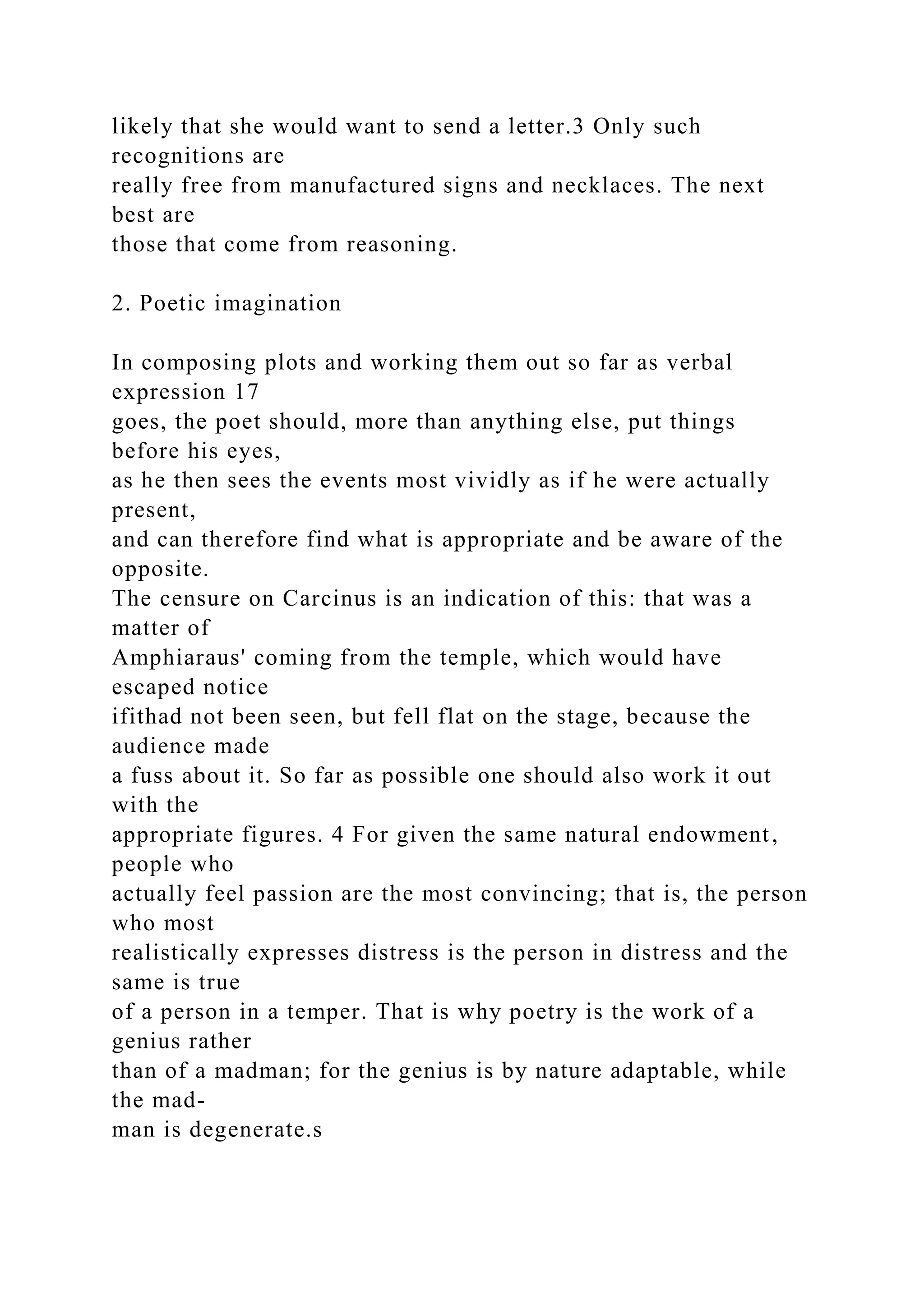 likely that she would want to send a letter.3 Only such
recognitions are
really free from manufactured signs and necklaces. The next
best are
those that come from reasoning.
2. Poetic imagination
In composing plots and working them out so far as verbal
expression 17
goes, the poet should, more than anything else, put things
before his eyes,
as he then sees the events most vividly as if he were actually
present,
and can therefore find what is appropriate and be aware of the
opposite.
The censure on Carcinus is an indication of this: that was a
matter of
Amphiaraus' coming from the temple, which would have
escaped notice
ifithad not been seen, but fell flat on the stage, because the
audience made
a fuss about it. So far as possible one should also work it out
with the
appropriate figures. 4 For given the same natural endowment,
people who
actually feel passion are the most convincing; that is, the person
who most
realistically expresses distress is the person in distress and the
same is true
of a person in a temper. That is why poetry is the work of a
genius rather
than of a madman; for the genius is by nature adaptable, while
the mad-
man is degenerate.s
 