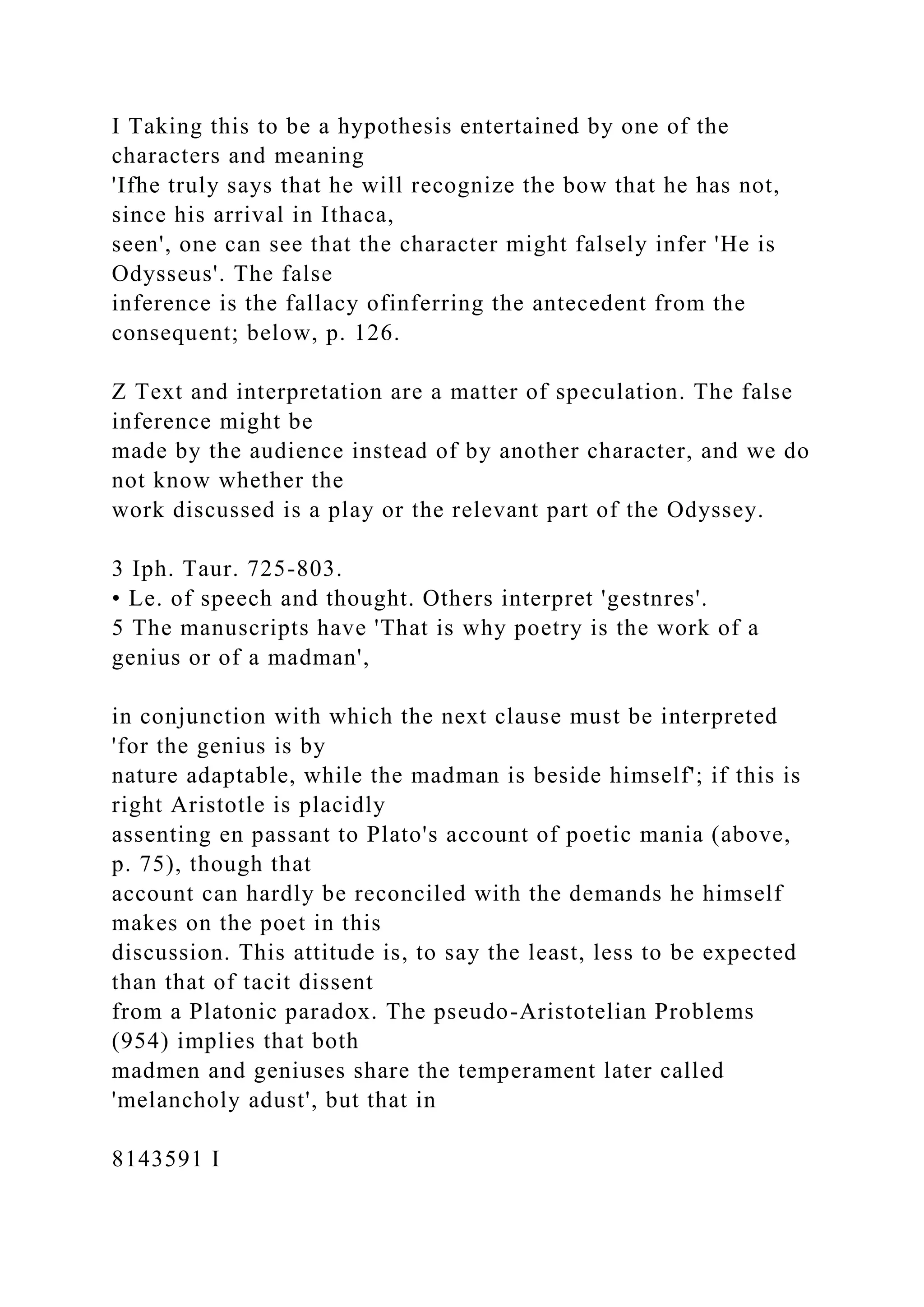 I Taking this to be a hypothesis entertained by one of the
characters and meaning
'Ifhe truly says that he will recognize the bow that he has not,
since his arrival in Ithaca,
seen', one can see that the character might falsely infer 'He is
Odysseus'. The false
inference is the fallacy ofinferring the antecedent from the
consequent; below, p. 126.
Z Text and interpretation are a matter of speculation. The false
inference might be
made by the audience instead of by another character, and we do
not know whether the
work discussed is a play or the relevant part of the Odyssey.
3 Iph. Taur. 725-803.
• Le. of speech and thought. Others interpret 'gestnres'.
5 The manuscripts have 'That is why poetry is the work of a
genius or of a madman',
in conjunction with which the next clause must be interpreted
'for the genius is by
nature adaptable, while the madman is beside himself'; if this is
right Aristotle is placidly
assenting en passant to Plato's account of poetic mania (above,
p. 75), though that
account can hardly be reconciled with the demands he himself
makes on the poet in this
discussion. This attitude is, to say the least, less to be expected
than that of tacit dissent
from a Platonic paradox. The pseudo-Aristotelian Problems
(954) implies that both
madmen and geniuses share the temperament later called
'melancholy adust', but that in
8143591 I
 