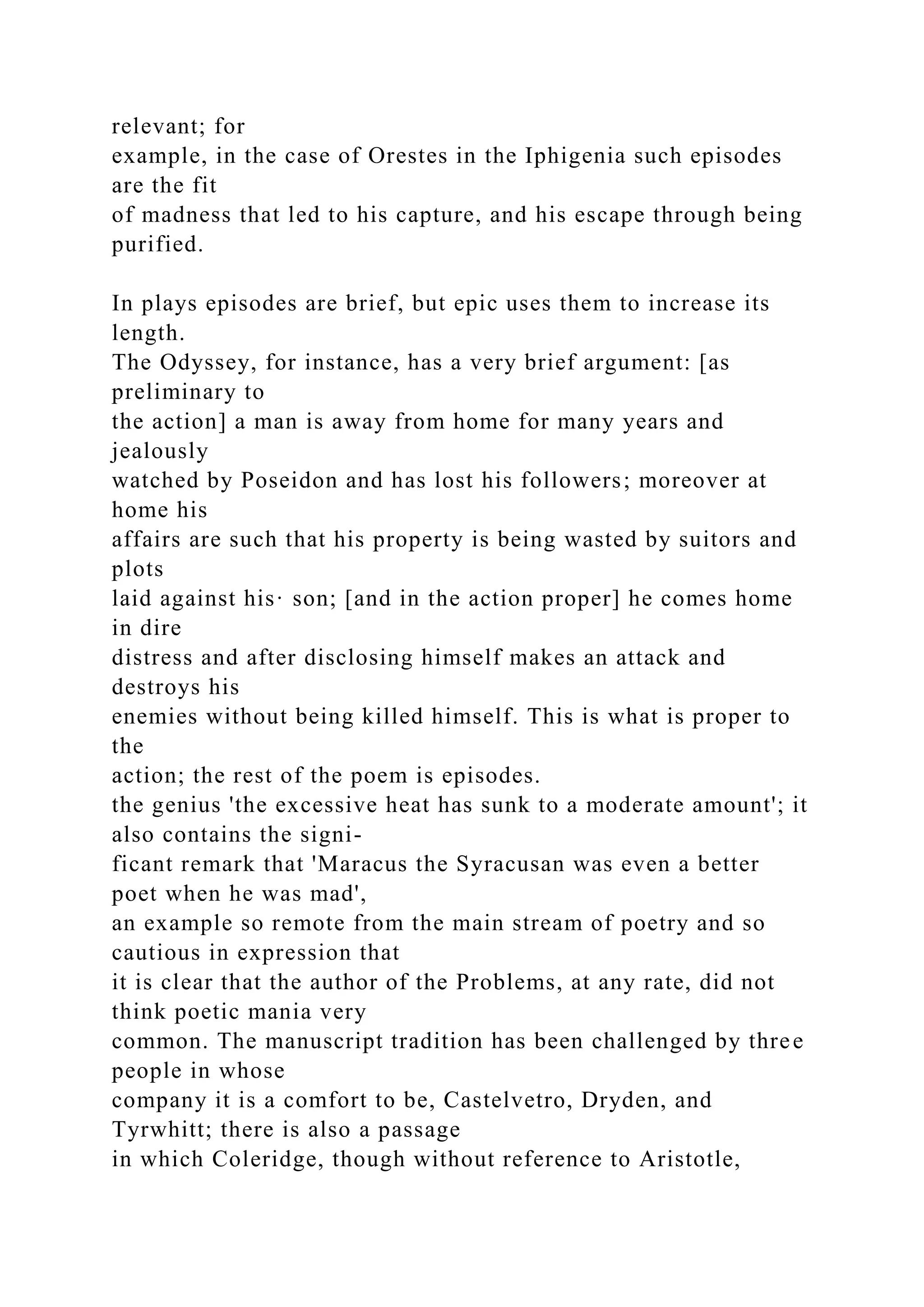 relevant; for
example, in the case of Orestes in the Iphigenia such episodes
are the fit
of madness that led to his capture, and his escape through being
purified.
In plays episodes are brief, but epic uses them to increase its
length.
The Odyssey, for instance, has a very brief argument: [as
preliminary to
the action] a man is away from home for many years and
jealously
watched by Poseidon and has lost his followers; moreover at
home his
affairs are such that his property is being wasted by suitors and
plots
laid against his· son; [and in the action proper] he comes home
in dire
distress and after disclosing himself makes an attack and
destroys his
enemies without being killed himself. This is what is proper to
the
action; the rest of the poem is episodes.
the genius 'the excessive heat has sunk to a moderate amount'; it
also contains the signi-
ficant remark that 'Maracus the Syracusan was even a better
poet when he was mad',
an example so remote from the main stream of poetry and so
cautious in expression that
it is clear that the author of the Problems, at any rate, did not
think poetic mania very
common. The manuscript tradition has been challenged by three
people in whose
company it is a comfort to be, Castelvetro, Dryden, and
Tyrwhitt; there is also a passage
in which Coleridge, though without reference to Aristotle,
 