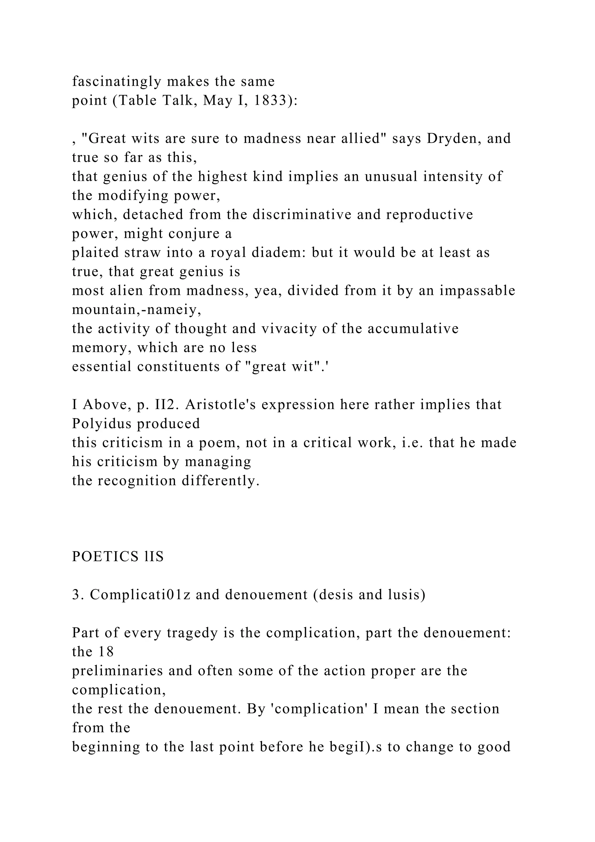 fascinatingly makes the same
point (Table Talk, May I, 1833):
, "Great wits are sure to madness near allied" says Dryden, and
true so far as this,
that genius of the highest kind implies an unusual intensity of
the modifying power,
which, detached from the discriminative and reproductive
power, might conjure a
plaited straw into a royal diadem: but it would be at least as
true, that great genius is
most alien from madness, yea, divided from it by an impassable
mountain,-nameiy,
the activity of thought and vivacity of the accumulative
memory, which are no less
essential constituents of "great wit".'
I Above, p. II2. Aristotle's expression here rather implies that
Polyidus produced
this criticism in a poem, not in a critical work, i.e. that he made
his criticism by managing
the recognition differently.
POETICS lIS
3. Complicati01z and denouement (desis and lusis)
Part of every tragedy is the complication, part the denouement:
the 18
preliminaries and often some of the action proper are the
complication,
the rest the denouement. By 'complication' I mean the section
from the
beginning to the last point before he begiI).s to change to good
 