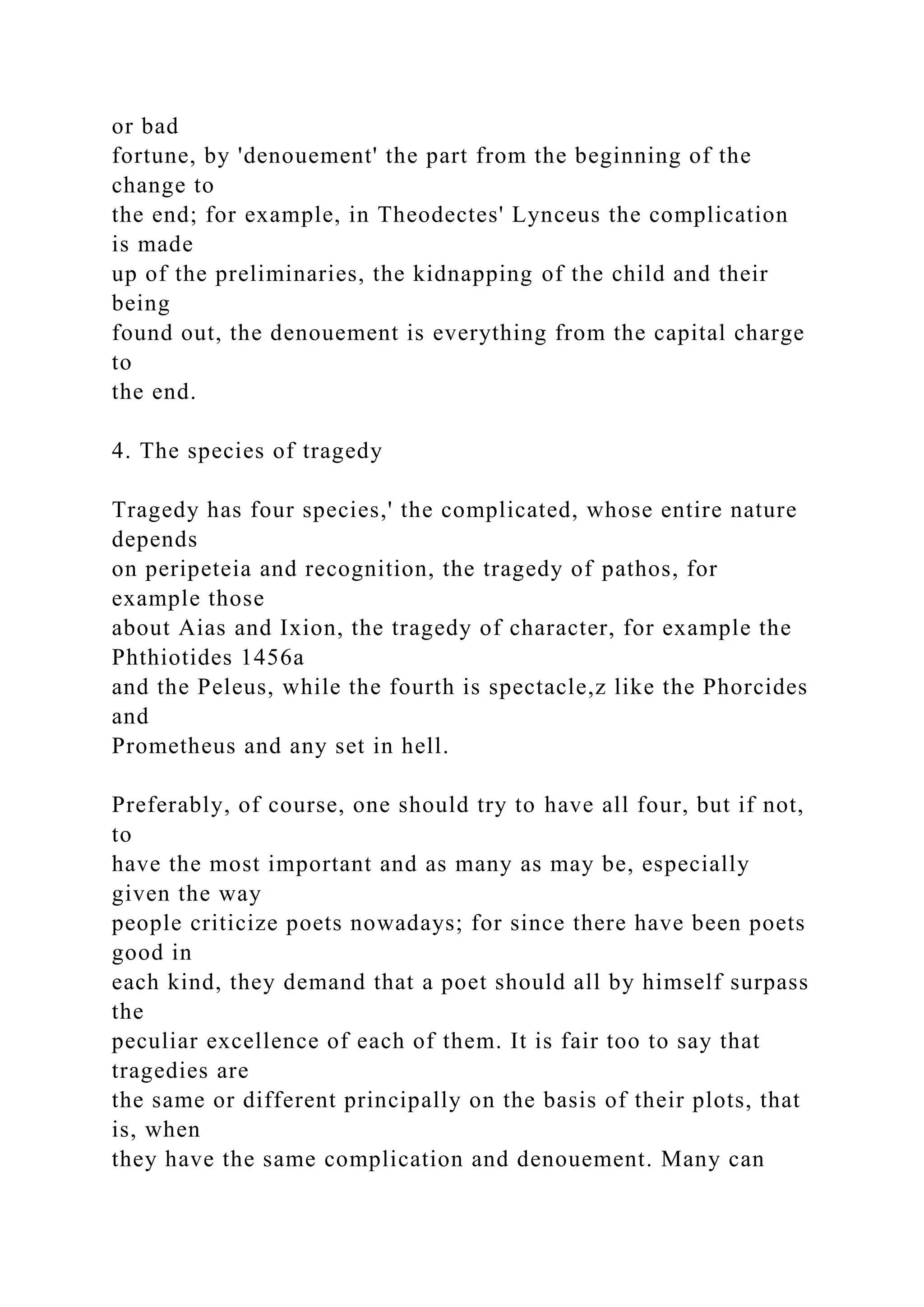 or bad
fortune, by 'denouement' the part from the beginning of the
change to
the end; for example, in Theodectes' Lynceus the complication
is made
up of the preliminaries, the kidnapping of the child and their
being
found out, the denouement is everything from the capital charge
to
the end.
4. The species of tragedy
Tragedy has four species,' the complicated, whose entire nature
depends
on peripeteia and recognition, the tragedy of pathos, for
example those
about Aias and Ixion, the tragedy of character, for example the
Phthiotides 1456a
and the Peleus, while the fourth is spectacle,z like the Phorcides
and
Prometheus and any set in hell.
Preferably, of course, one should try to have all four, but if not,
to
have the most important and as many as may be, especially
given the way
people criticize poets nowadays; for since there have been poets
good in
each kind, they demand that a poet should all by himself surpass
the
peculiar excellence of each of them. It is fair too to say that
tragedies are
the same or different principally on the basis of their plots, that
is, when
they have the same complication and denouement. Many can
 