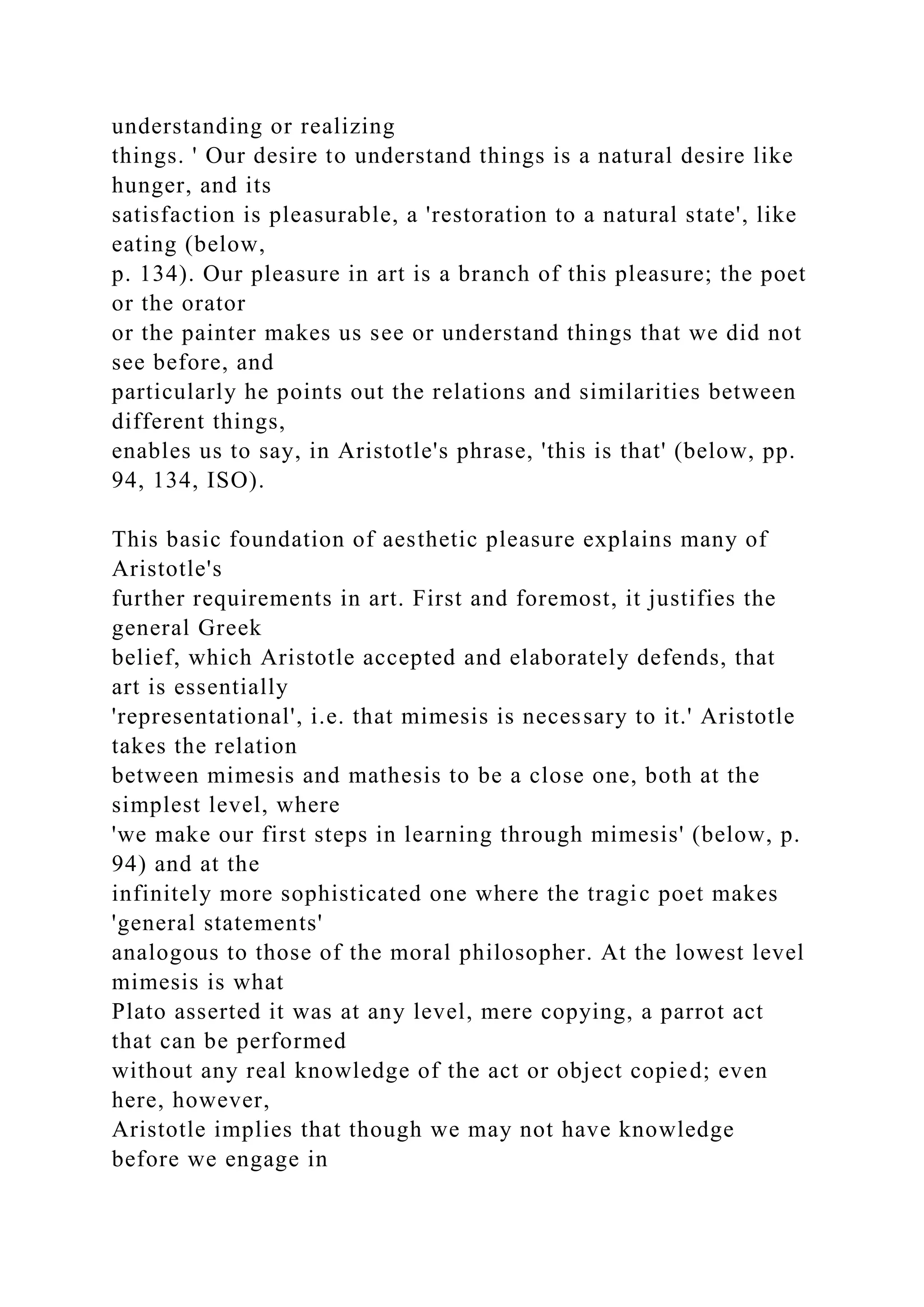 understanding or realizing
things. ' Our desire to understand things is a natural desire like
hunger, and its
satisfaction is pleasurable, a 'restoration to a natural state', like
eating (below,
p. 134). Our pleasure in art is a branch of this pleasure; the poet
or the orator
or the painter makes us see or understand things that we did not
see before, and
particularly he points out the relations and similarities between
different things,
enables us to say, in Aristotle's phrase, 'this is that' (below, pp.
94, 134, ISO).
This basic foundation of aesthetic pleasure explains many of
Aristotle's
further requirements in art. First and foremost, it justifies the
general Greek
belief, which Aristotle accepted and elaborately defends, that
art is essentially
'representational', i.e. that mimesis is necessary to it.' Aristotle
takes the relation
between mimesis and mathesis to be a close one, both at the
simplest level, where
'we make our first steps in learning through mimesis' (below, p.
94) and at the
infinitely more sophisticated one where the tragic poet makes
'general statements'
analogous to those of the moral philosopher. At the lowest level
mimesis is what
Plato asserted it was at any level, mere copying, a parrot act
that can be performed
without any real knowledge of the act or object copied; even
here, however,
Aristotle implies that though we may not have knowledge
before we engage in
 