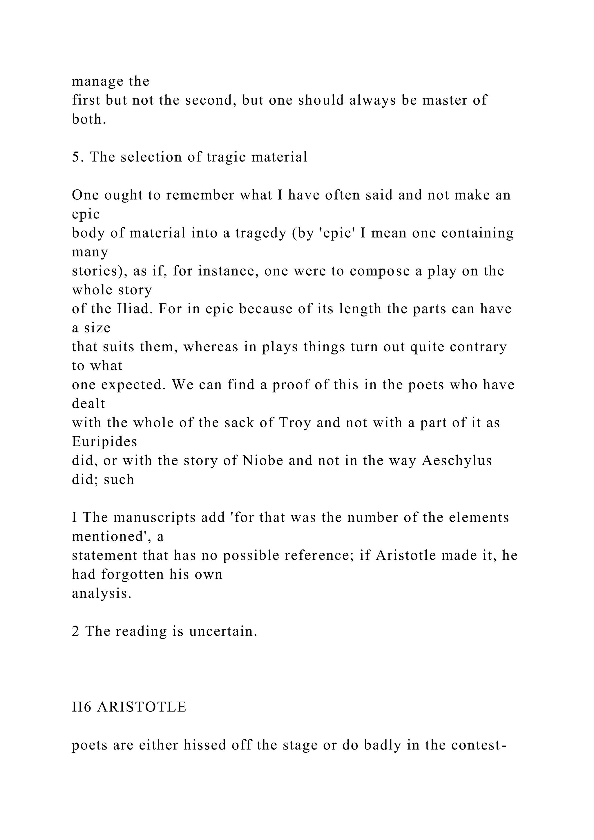 manage the
first but not the second, but one should always be master of
both.
5. The selection of tragic material
One ought to remember what I have often said and not make an
epic
body of material into a tragedy (by 'epic' I mean one containing
many
stories), as if, for instance, one were to compose a play on the
whole story
of the Iliad. For in epic because of its length the parts can have
a size
that suits them, whereas in plays things turn out quite contrary
to what
one expected. We can find a proof of this in the poets who have
dealt
with the whole of the sack of Troy and not with a part of it as
Euripides
did, or with the story of Niobe and not in the way Aeschylus
did; such
I The manuscripts add 'for that was the number of the elements
mentioned', a
statement that has no possible reference; if Aristotle made it, he
had forgotten his own
analysis.
2 The reading is uncertain.
II6 ARISTOTLE
poets are either hissed off the stage or do badly in the contest-
 