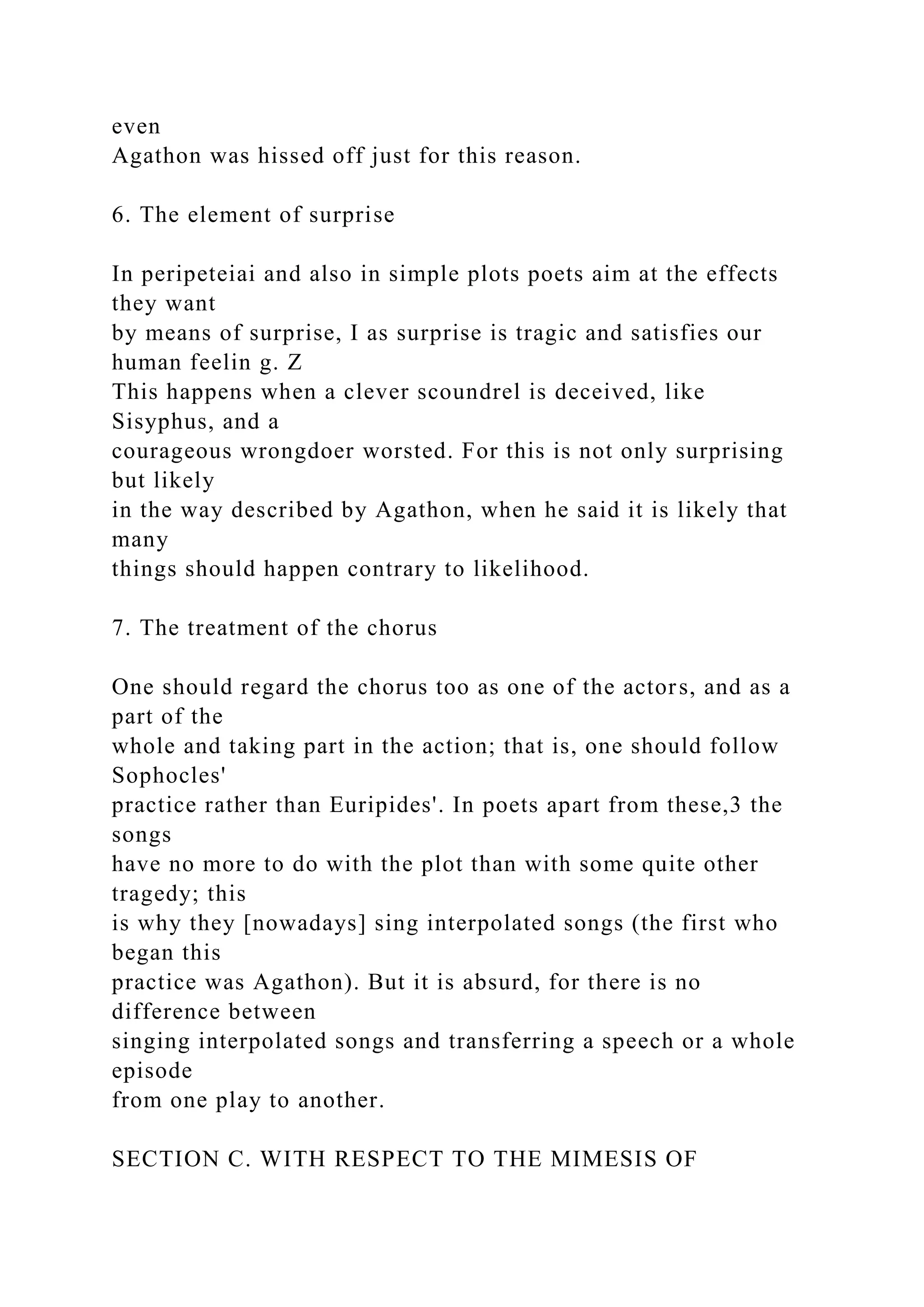 even
Agathon was hissed off just for this reason.
6. The element of surprise
In peripeteiai and also in simple plots poets aim at the effects
they want
by means of surprise, I as surprise is tragic and satisfies our
human feelin g. Z
This happens when a clever scoundrel is deceived, like
Sisyphus, and a
courageous wrongdoer worsted. For this is not only surprising
but likely
in the way described by Agathon, when he said it is likely that
many
things should happen contrary to likelihood.
7. The treatment of the chorus
One should regard the chorus too as one of the actors, and as a
part of the
whole and taking part in the action; that is, one should follow
Sophocles'
practice rather than Euripides'. In poets apart from these,3 the
songs
have no more to do with the plot than with some quite other
tragedy; this
is why they [nowadays] sing interpolated songs (the first who
began this
practice was Agathon). But it is absurd, for there is no
difference between
singing interpolated songs and transferring a speech or a whole
episode
from one play to another.
SECTION C. WITH RESPECT TO THE MIMESIS OF
 