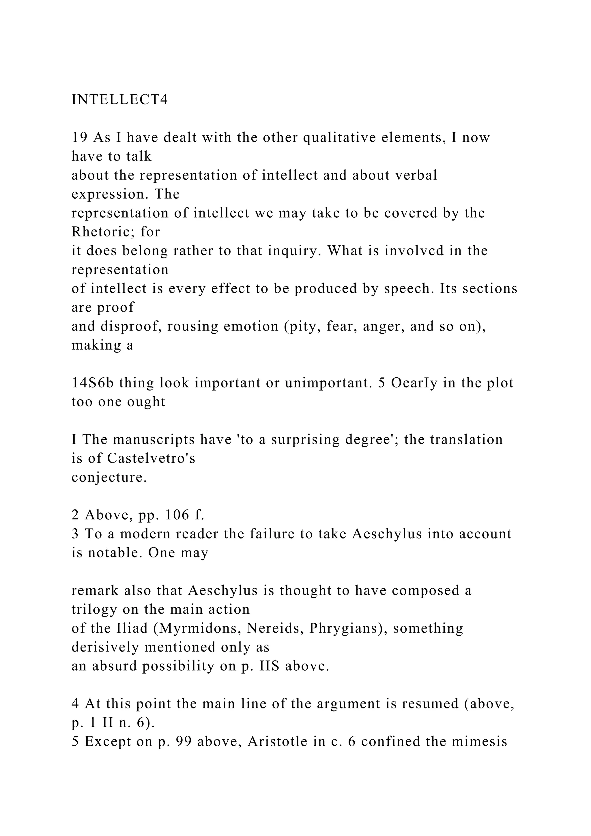 INTELLECT4
19 As I have dealt with the other qualitative elements, I now
have to talk
about the representation of intellect and about verbal
expression. The
representation of intellect we may take to be covered by the
Rhetoric; for
it does belong rather to that inquiry. What is involvcd in the
representation
of intellect is every effect to be produced by speech. Its sections
are proof
and disproof, rousing emotion (pity, fear, anger, and so on),
making a
14S6b thing look important or unimportant. 5 OearIy in the plot
too one ought
I The manuscripts have 'to a surprising degree'; the translation
is of Castelvetro's
conjecture.
2 Above, pp. 106 f.
3 To a modern reader the failure to take Aeschylus into account
is notable. One may
remark also that Aeschylus is thought to have composed a
trilogy on the main action
of the Iliad (Myrmidons, Nereids, Phrygians), something
derisively mentioned only as
an absurd possibility on p. IIS above.
4 At this point the main line of the argument is resumed (above,
p. 1 II n. 6).
5 Except on p. 99 above, Aristotle in c. 6 confined the mimesis
 