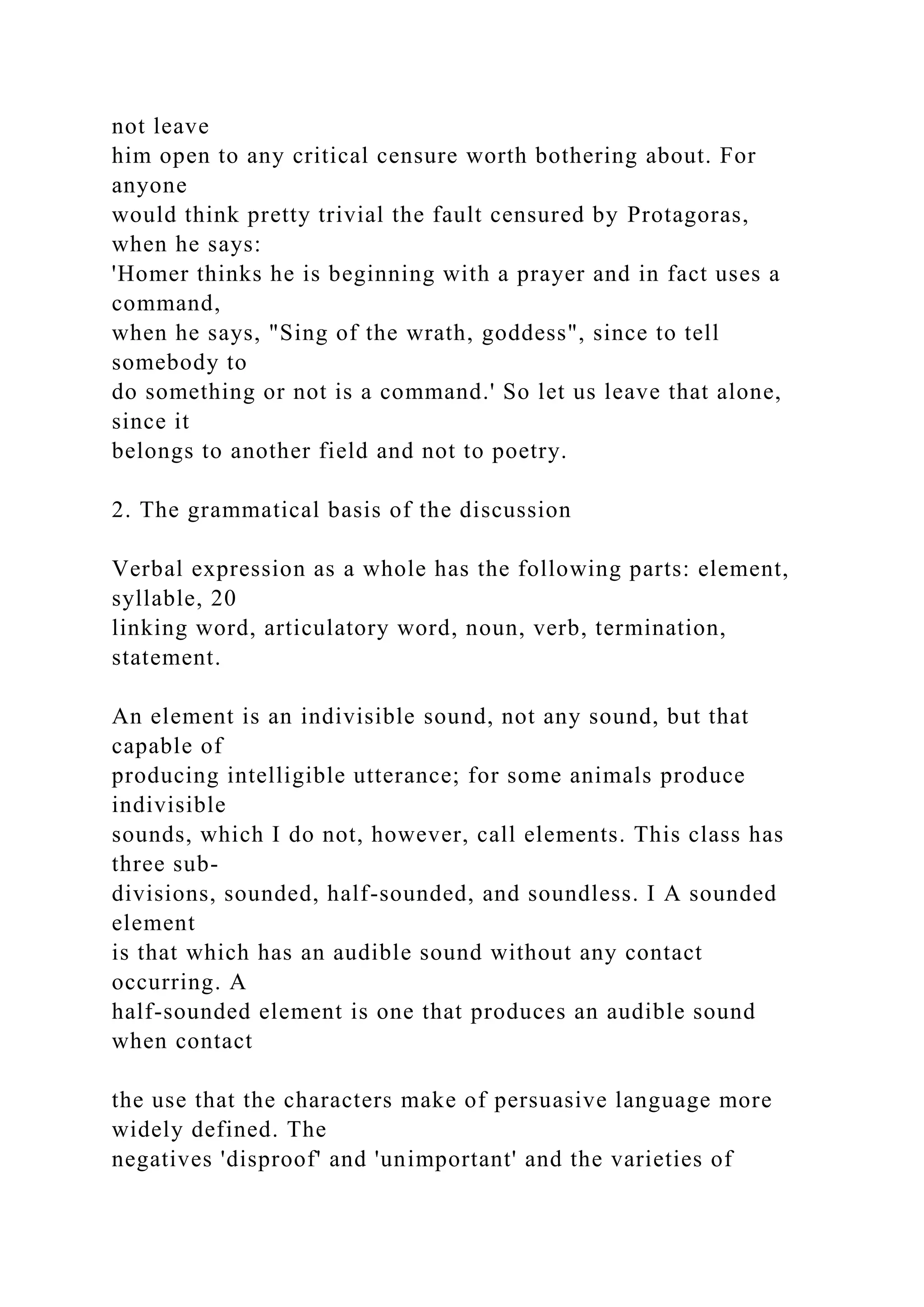 not leave
him open to any critical censure worth bothering about. For
anyone
would think pretty trivial the fault censured by Protagoras,
when he says:
'Homer thinks he is beginning with a prayer and in fact uses a
command,
when he says, "Sing of the wrath, goddess", since to tell
somebody to
do something or not is a command.' So let us leave that alone,
since it
belongs to another field and not to poetry.
2. The grammatical basis of the discussion
Verbal expression as a whole has the following parts: element,
syllable, 20
linking word, articulatory word, noun, verb, termination,
statement.
An element is an indivisible sound, not any sound, but that
capable of
producing intelligible utterance; for some animals produce
indivisible
sounds, which I do not, however, call elements. This class has
three sub-
divisions, sounded, half-sounded, and soundless. I A sounded
element
is that which has an audible sound without any contact
occurring. A
half-sounded element is one that produces an audible sound
when contact
the use that the characters make of persuasive language more
widely defined. The
negatives 'disproof' and 'unimportant' and the varieties of
 