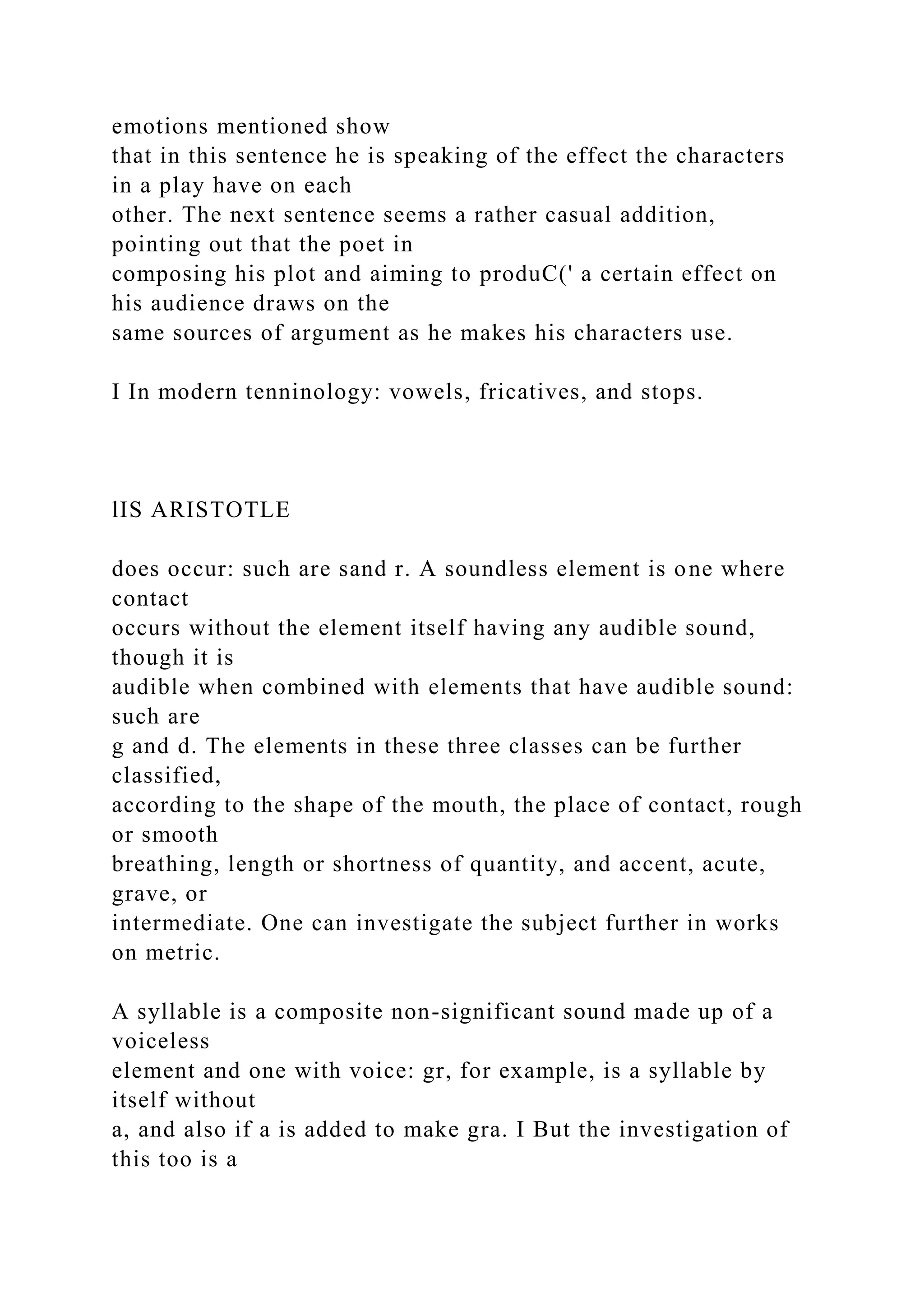 emotions mentioned show
that in this sentence he is speaking of the effect the characters
in a play have on each
other. The next sentence seems a rather casual addition,
pointing out that the poet in
composing his plot and aiming to produC(' a certain effect on
his audience draws on the
same sources of argument as he makes his characters use.
I In modern tenninology: vowels, fricatives, and stops.
lIS ARISTOTLE
does occur: such are sand r. A soundless element is one where
contact
occurs without the element itself having any audible sound,
though it is
audible when combined with elements that have audible sound:
such are
g and d. The elements in these three classes can be further
classified,
according to the shape of the mouth, the place of contact, rough
or smooth
breathing, length or shortness of quantity, and accent, acute,
grave, or
intermediate. One can investigate the subject further in works
on metric.
A syllable is a composite non-significant sound made up of a
voiceless
element and one with voice: gr, for example, is a syllable by
itself without
a, and also if a is added to make gra. I But the investigation of
this too is a
 