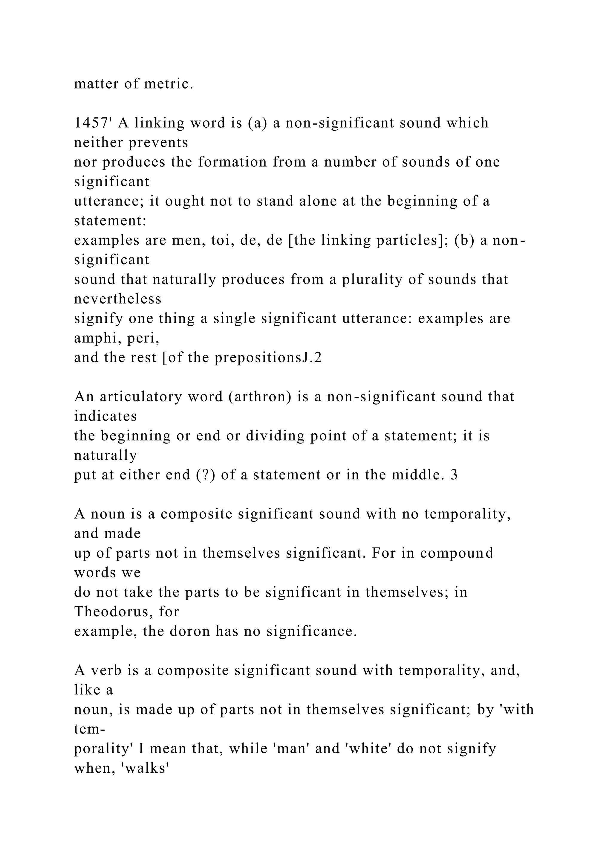 matter of metric.
1457' A linking word is (a) a non-significant sound which
neither prevents
nor produces the formation from a number of sounds of one
significant
utterance; it ought not to stand alone at the beginning of a
statement:
examples are men, toi, de, de [the linking particles]; (b) a non-
significant
sound that naturally produces from a plurality of sounds that
nevertheless
signify one thing a single significant utterance: examples are
amphi, peri,
and the rest [of the prepositionsJ.2
An articulatory word (arthron) is a non-significant sound that
indicates
the beginning or end or dividing point of a statement; it is
naturally
put at either end (?) of a statement or in the middle. 3
A noun is a composite significant sound with no temporality,
and made
up of parts not in themselves significant. For in compound
words we
do not take the parts to be significant in themselves; in
Theodorus, for
example, the doron has no significance.
A verb is a composite significant sound with temporality, and,
like a
noun, is made up of parts not in themselves significant; by 'with
tem-
porality' I mean that, while 'man' and 'white' do not signify
when, 'walks'
 