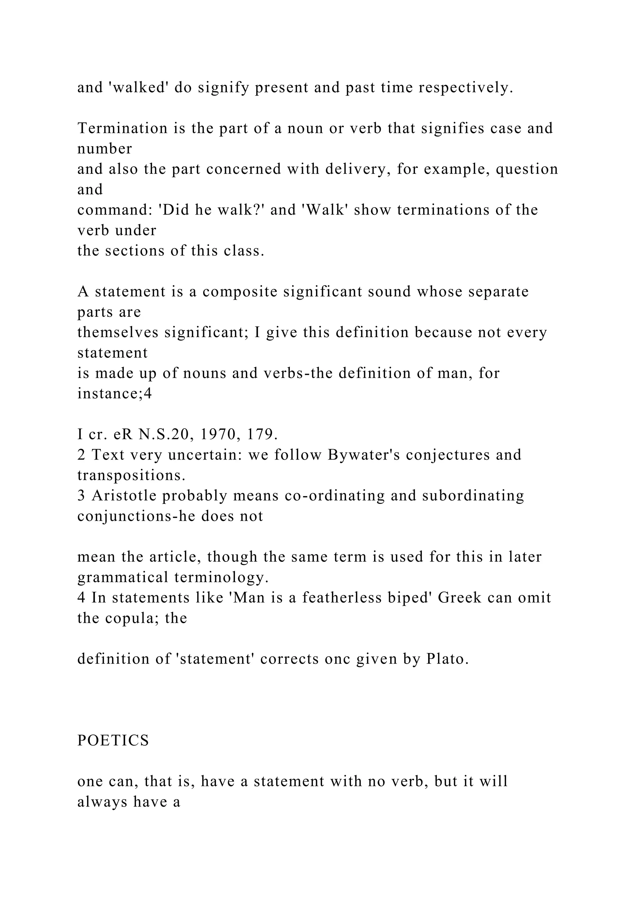 and 'walked' do signify present and past time respectively.
Termination is the part of a noun or verb that signifies case and
number
and also the part concerned with delivery, for example, question
and
command: 'Did he walk?' and 'Walk' show terminations of the
verb under
the sections of this class.
A statement is a composite significant sound whose separate
parts are
themselves significant; I give this definition because not every
statement
is made up of nouns and verbs-the definition of man, for
instance;4
I cr. eR N.S.20, 1970, 179.
2 Text very uncertain: we follow Bywater's conjectures and
transpositions.
3 Aristotle probably means co-ordinating and subordinating
conjunctions-he does not
mean the article, though the same term is used for this in later
grammatical terminology.
4 In statements like 'Man is a featherless biped' Greek can omit
the copula; the
definition of 'statement' corrects onc given by Plato.
POETICS
one can, that is, have a statement with no verb, but it will
always have a
 