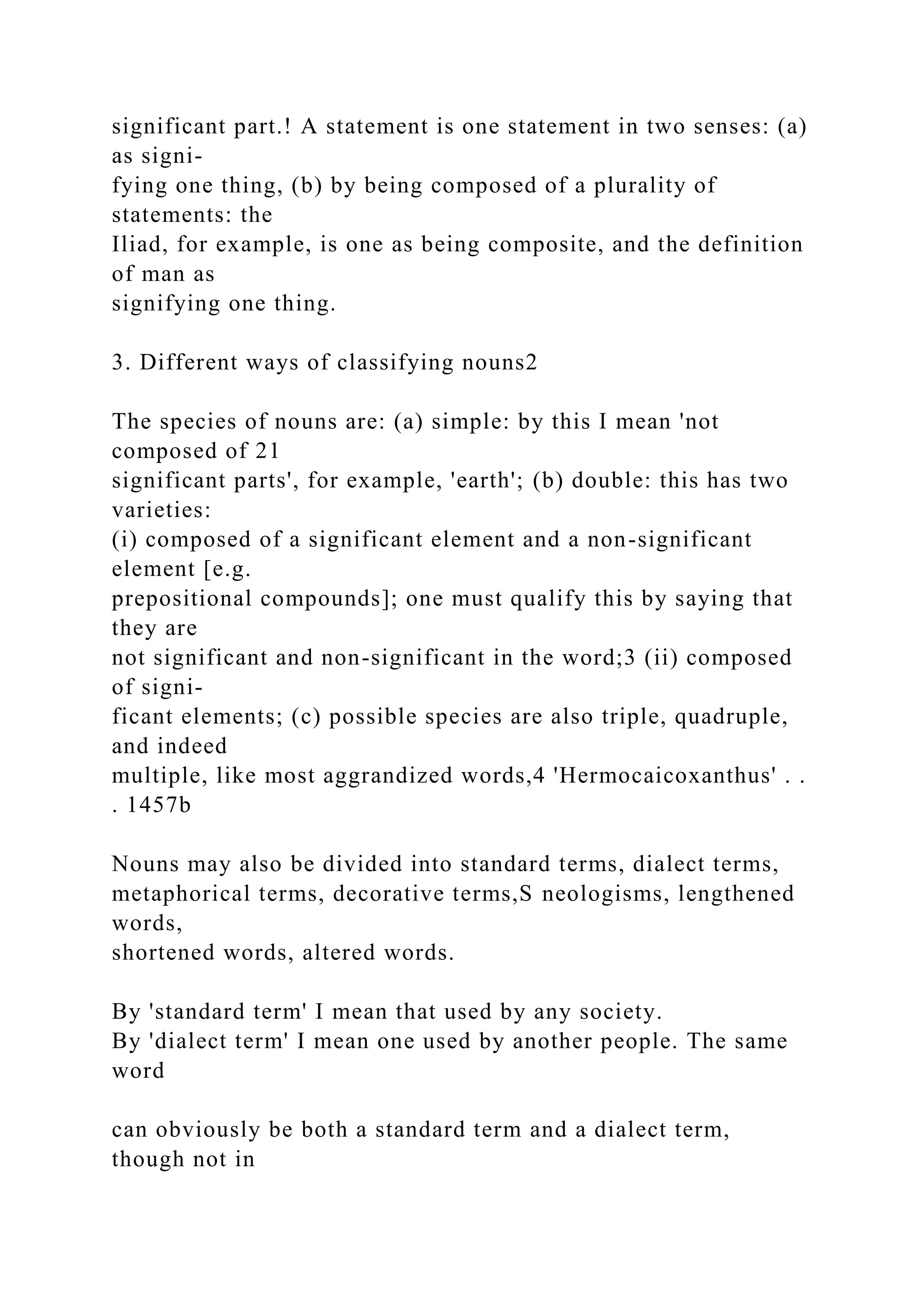 significant part.! A statement is one statement in two senses: (a)
as signi-
fying one thing, (b) by being composed of a plurality of
statements: the
Iliad, for example, is one as being composite, and the definition
of man as
signifying one thing.
3. Different ways of classifying nouns2
The species of nouns are: (a) simple: by this I mean 'not
composed of 21
significant parts', for example, 'earth'; (b) double: this has two
varieties:
(i) composed of a significant element and a non-significant
element [e.g.
prepositional compounds]; one must qualify this by saying that
they are
not significant and non-significant in the word;3 (ii) composed
of signi-
ficant elements; (c) possible species are also triple, quadruple,
and indeed
multiple, like most aggrandized words,4 'Hermocaicoxanthus' . .
. 1457b
Nouns may also be divided into standard terms, dialect terms,
metaphorical terms, decorative terms,S neologisms, lengthened
words,
shortened words, altered words.
By 'standard term' I mean that used by any society.
By 'dialect term' I mean one used by another people. The same
word
can obviously be both a standard term and a dialect term,
though not in
 