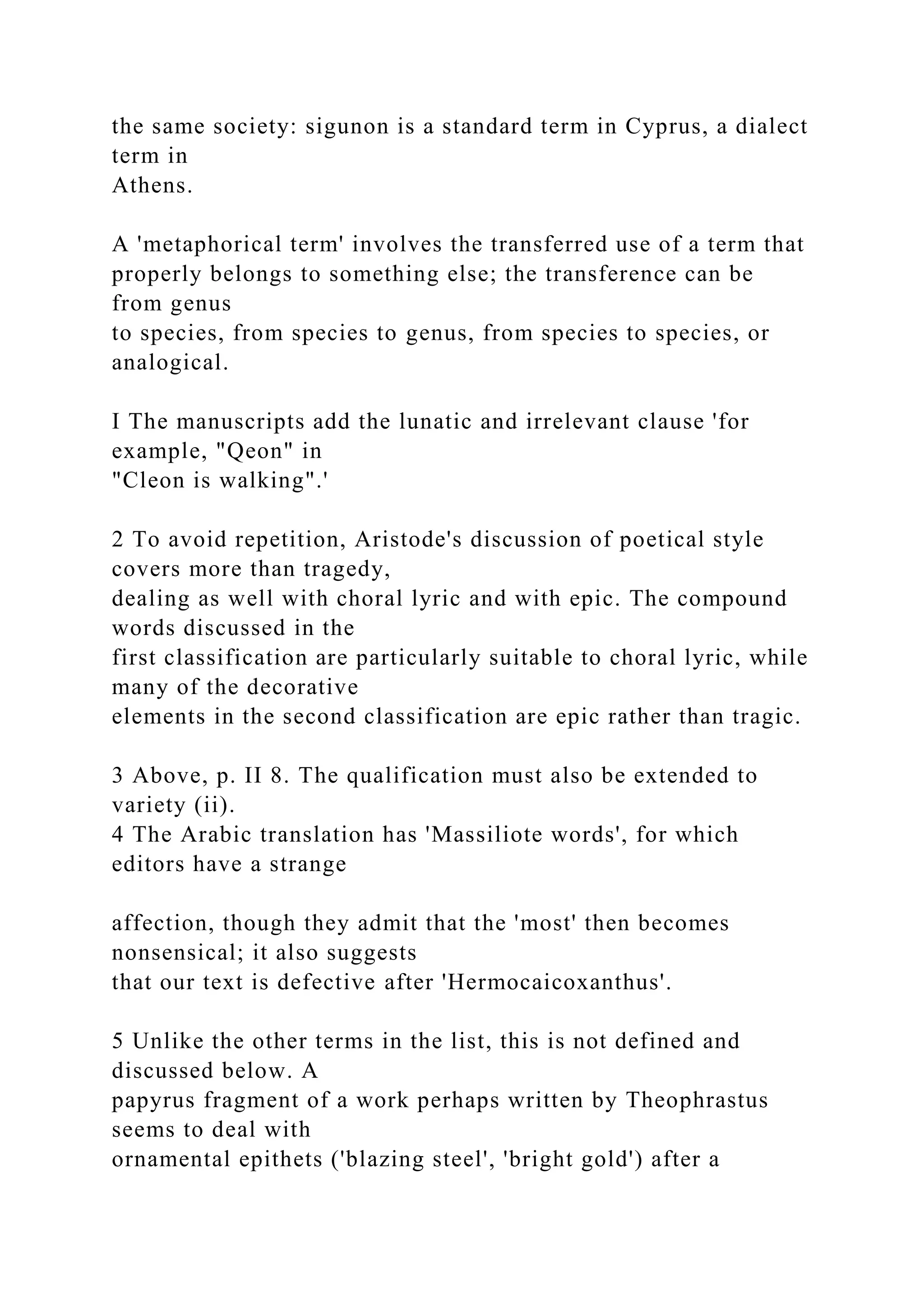 the same society: sigunon is a standard term in Cyprus, a dialect
term in
Athens.
A 'metaphorical term' involves the transferred use of a term that
properly belongs to something else; the transference can be
from genus
to species, from species to genus, from species to species, or
analogical.
I The manuscripts add the lunatic and irrelevant clause 'for
example, "Qeon" in
"Cleon is walking".'
2 To avoid repetition, Aristode's discussion of poetical style
covers more than tragedy,
dealing as well with choral lyric and with epic. The compound
words discussed in the
first classification are particularly suitable to choral lyric, while
many of the decorative
elements in the second classification are epic rather than tragic.
3 Above, p. II 8. The qualification must also be extended to
variety (ii).
4 The Arabic translation has 'Massiliote words', for which
editors have a strange
affection, though they admit that the 'most' then becomes
nonsensical; it also suggests
that our text is defective after 'Hermocaicoxanthus'.
5 Unlike the other terms in the list, this is not defined and
discussed below. A
papyrus fragment of a work perhaps written by Theophrastus
seems to deal with
ornamental epithets ('blazing steel', 'bright gold') after a
 