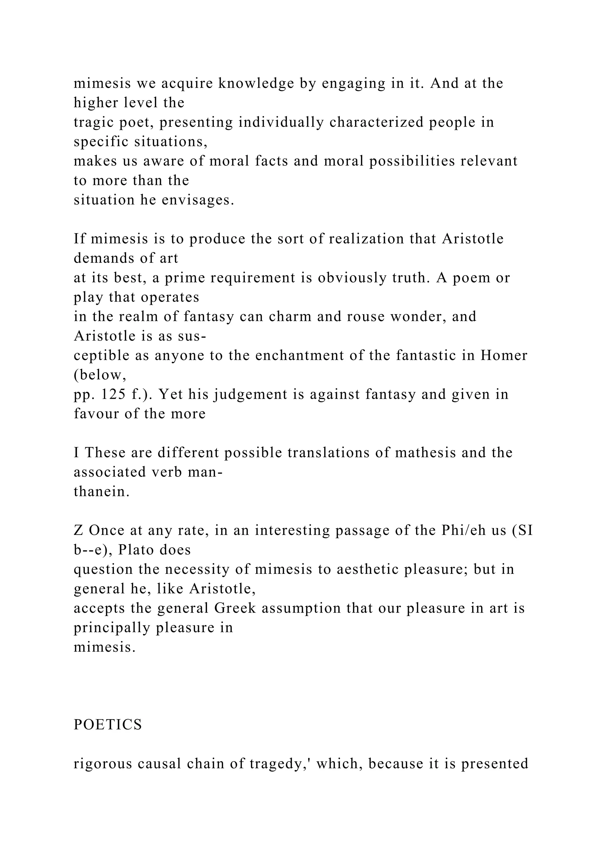 mimesis we acquire knowledge by engaging in it. And at the
higher level the
tragic poet, presenting individually characterized people in
specific situations,
makes us aware of moral facts and moral possibilities relevant
to more than the
situation he envisages.
If mimesis is to produce the sort of realization that Aristotle
demands of art
at its best, a prime requirement is obviously truth. A poem or
play that operates
in the realm of fantasy can charm and rouse wonder, and
Aristotle is as sus-
ceptible as anyone to the enchantment of the fantastic in Homer
(below,
pp. 125 f.). Yet his judgement is against fantasy and given in
favour of the more
I These are different possible translations of mathesis and the
associated verb man-
thanein.
Z Once at any rate, in an interesting passage of the Phi/eh us (SI
b--e), Plato does
question the necessity of mimesis to aesthetic pleasure; but in
general he, like Aristotle,
accepts the general Greek assumption that our pleasure in art is
principally pleasure in
mimesis.
POETICS
rigorous causal chain of tragedy,' which, because it is presented
 