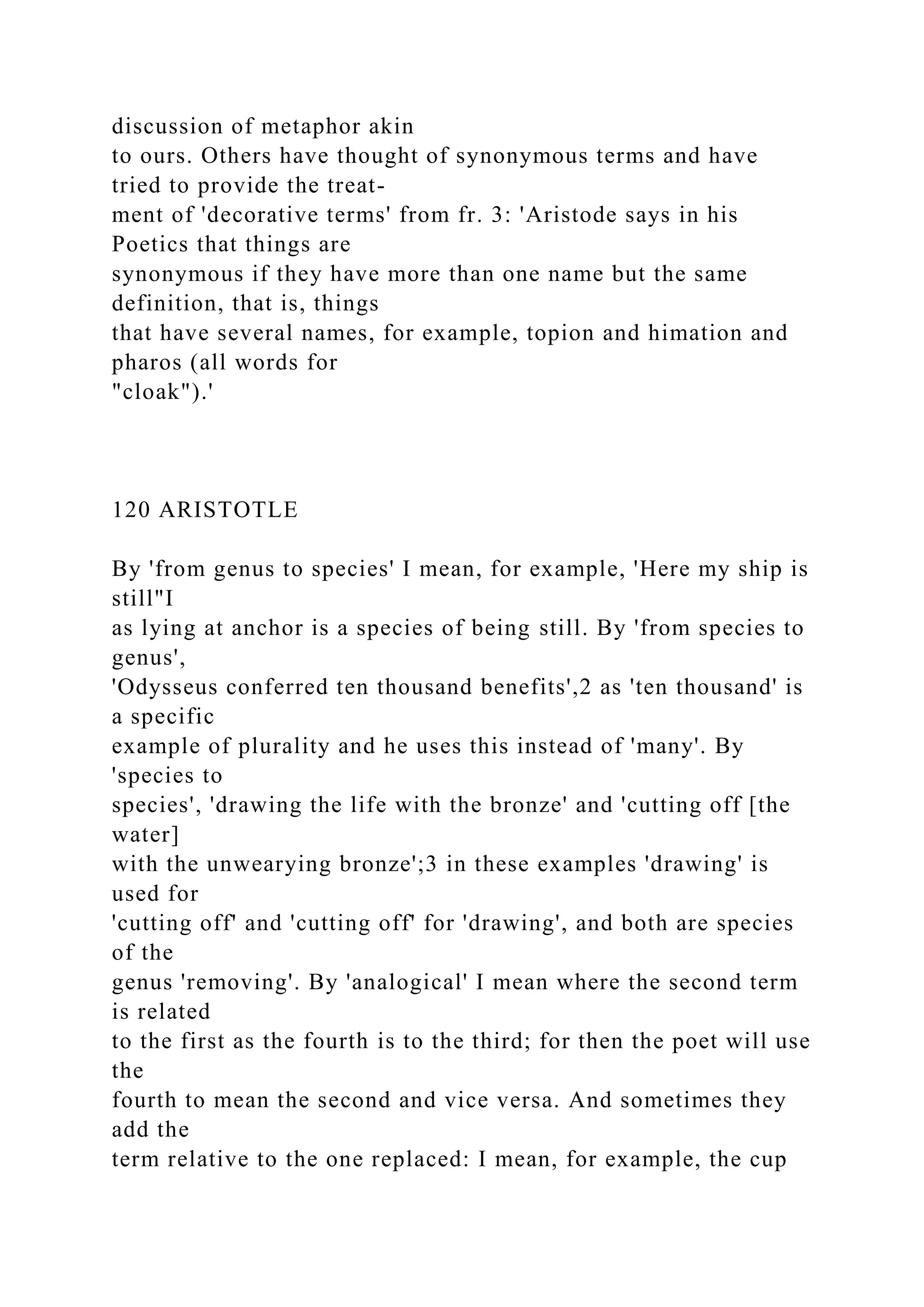discussion of metaphor akin
to ours. Others have thought of synonymous terms and have
tried to provide the treat-
ment of 'decorative terms' from fr. 3: 'Aristode says in his
Poetics that things are
synonymous if they have more than one name but the same
definition, that is, things
that have several names, for example, topion and himation and
pharos (all words for
"cloak").'
120 ARISTOTLE
By 'from genus to species' I mean, for example, 'Here my ship is
still"I
as lying at anchor is a species of being still. By 'from species to
genus',
'Odysseus conferred ten thousand benefits',2 as 'ten thousand' is
a specific
example of plurality and he uses this instead of 'many'. By
'species to
species', 'drawing the life with the bronze' and 'cutting off [the
water]
with the unwearying bronze';3 in these examples 'drawing' is
used for
'cutting off' and 'cutting off' for 'drawing', and both are species
of the
genus 'removing'. By 'analogical' I mean where the second term
is related
to the first as the fourth is to the third; for then the poet will use
the
fourth to mean the second and vice versa. And sometimes they
add the
term relative to the one replaced: I mean, for example, the cup
 