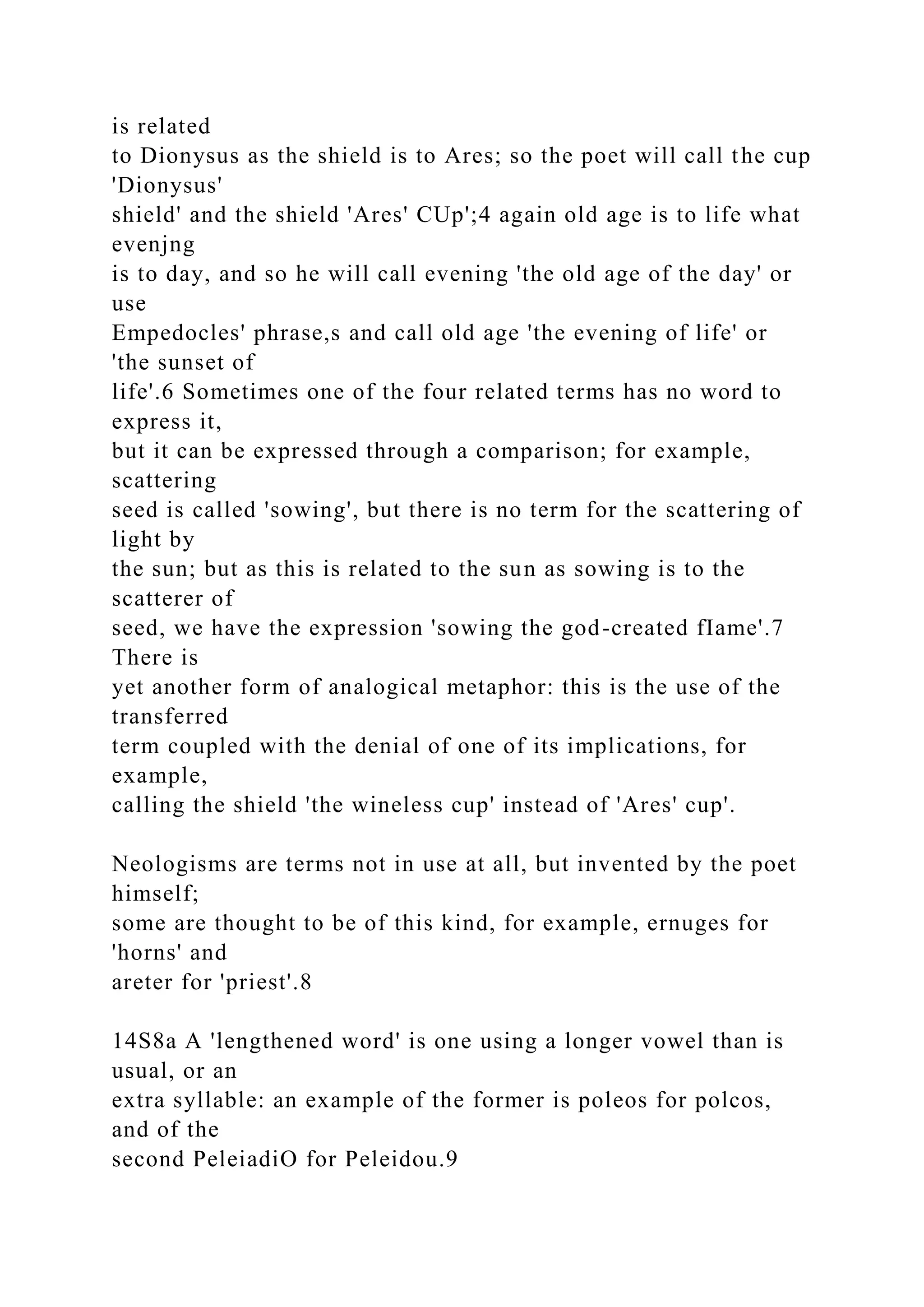 is related
to Dionysus as the shield is to Ares; so the poet will call the cup
'Dionysus'
shield' and the shield 'Ares' CUp';4 again old age is to life what
evenjng
is to day, and so he will call evening 'the old age of the day' or
use
Empedocles' phrase,s and call old age 'the evening of life' or
'the sunset of
life'.6 Sometimes one of the four related terms has no word to
express it,
but it can be expressed through a comparison; for example,
scattering
seed is called 'sowing', but there is no term for the scattering of
light by
the sun; but as this is related to the sun as sowing is to the
scatterer of
seed, we have the expression 'sowing the god-created fIame'.7
There is
yet another form of analogical metaphor: this is the use of the
transferred
term coupled with the denial of one of its implications, for
example,
calling the shield 'the wineless cup' instead of 'Ares' cup'.
Neologisms are terms not in use at all, but invented by the poet
himself;
some are thought to be of this kind, for example, ernuges for
'horns' and
areter for 'priest'.8
14S8a A 'lengthened word' is one using a longer vowel than is
usual, or an
extra syllable: an example of the former is poleos for polcos,
and of the
second PeleiadiO for Peleidou.9
 