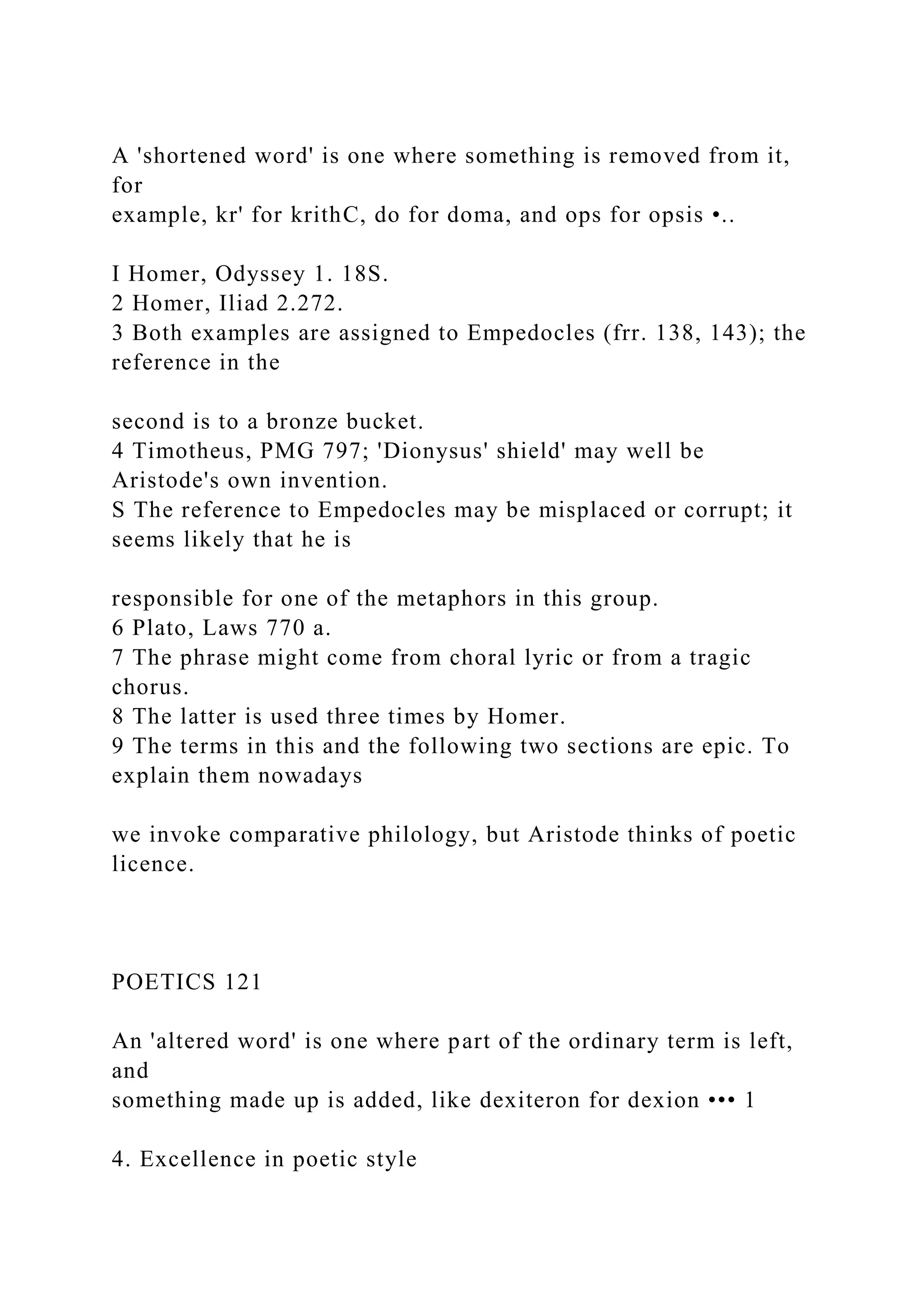 A 'shortened word' is one where something is removed from it,
for
example, kr' for krithC, do for doma, and ops for opsis •..
I Homer, Odyssey 1. 18S.
2 Homer, Iliad 2.272.
3 Both examples are assigned to Empedocles (frr. 138, 143); the
reference in the
second is to a bronze bucket.
4 Timotheus, PMG 797; 'Dionysus' shield' may well be
Aristode's own invention.
S The reference to Empedocles may be misplaced or corrupt; it
seems likely that he is
responsible for one of the metaphors in this group.
6 Plato, Laws 770 a.
7 The phrase might come from choral lyric or from a tragic
chorus.
8 The latter is used three times by Homer.
9 The terms in this and the following two sections are epic. To
explain them nowadays
we invoke comparative philology, but Aristode thinks of poetic
licence.
POETICS 121
An 'altered word' is one where part of the ordinary term is left,
and
something made up is added, like dexiteron for dexion ••• 1
4. Excellence in poetic style
 