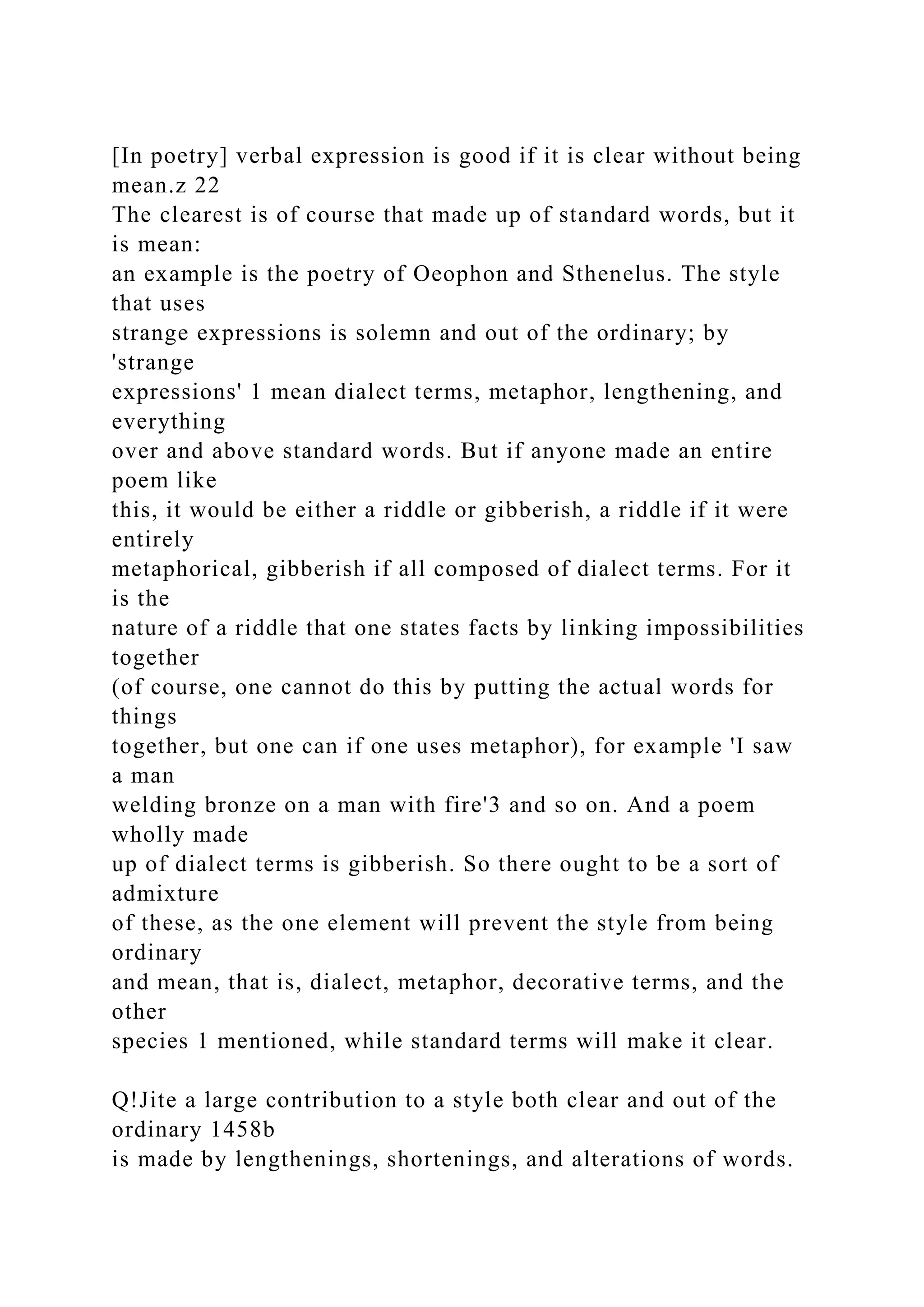 [In poetry] verbal expression is good if it is clear without being
mean.z 22
The clearest is of course that made up of standard words, but it
is mean:
an example is the poetry of Oeophon and Sthenelus. The style
that uses
strange expressions is solemn and out of the ordinary; by
'strange
expressions' 1 mean dialect terms, metaphor, lengthening, and
everything
over and above standard words. But if anyone made an entire
poem like
this, it would be either a riddle or gibberish, a riddle if it were
entirely
metaphorical, gibberish if all composed of dialect terms. For it
is the
nature of a riddle that one states facts by linking impossibilities
together
(of course, one cannot do this by putting the actual words for
things
together, but one can if one uses metaphor), for example 'I saw
a man
welding bronze on a man with fire'3 and so on. And a poem
wholly made
up of dialect terms is gibberish. So there ought to be a sort of
admixture
of these, as the one element will prevent the style from being
ordinary
and mean, that is, dialect, metaphor, decorative terms, and the
other
species 1 mentioned, while standard terms will make it clear.
Q!Jite a large contribution to a style both clear and out of the
ordinary 1458b
is made by lengthenings, shortenings, and alterations of words.
 
