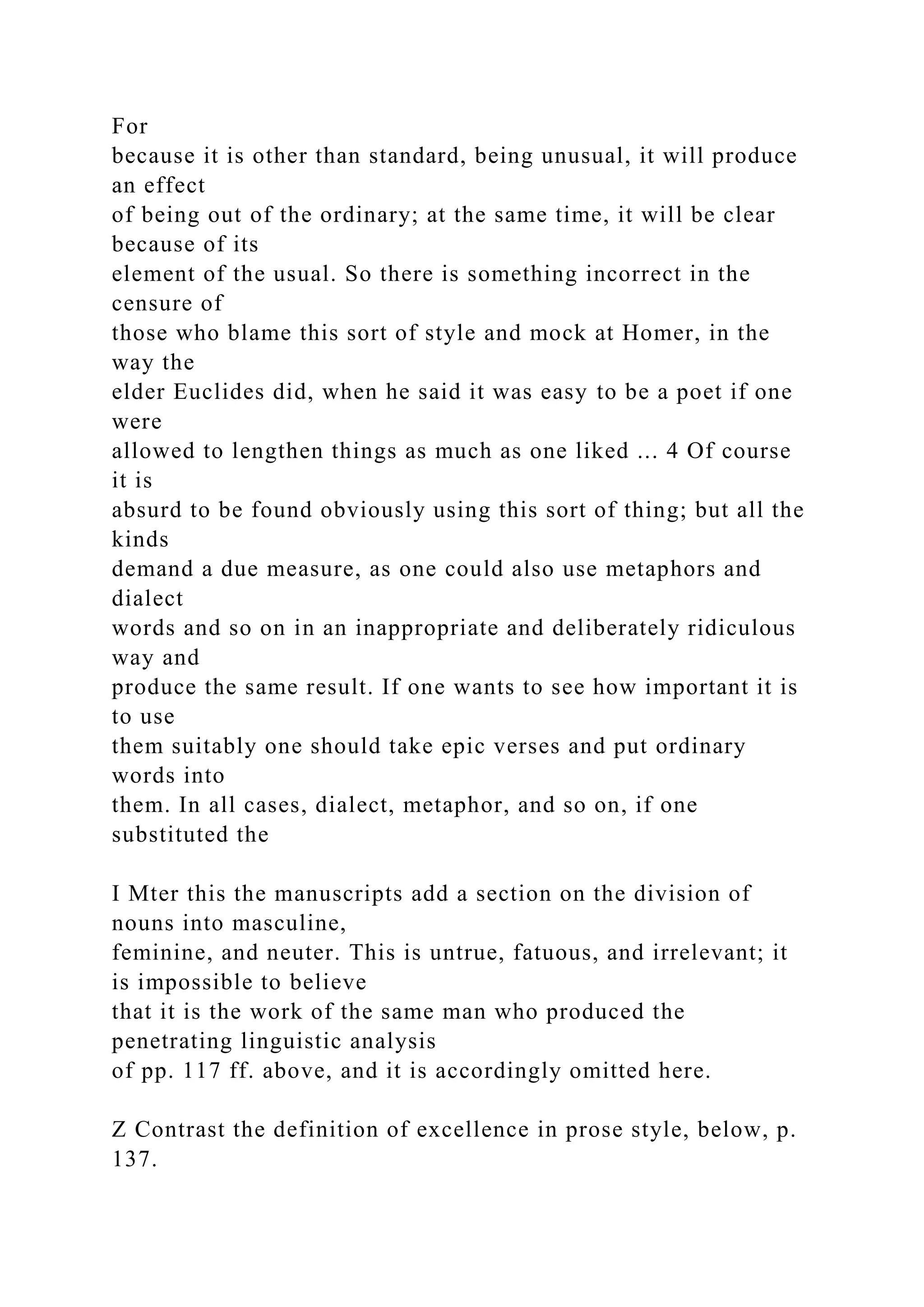 For
because it is other than standard, being unusual, it will produce
an effect
of being out of the ordinary; at the same time, it will be clear
because of its
element of the usual. So there is something incorrect in the
censure of
those who blame this sort of style and mock at Homer, in the
way the
elder Euclides did, when he said it was easy to be a poet if one
were
allowed to lengthen things as much as one liked ... 4 Of course
it is
absurd to be found obviously using this sort of thing; but all the
kinds
demand a due measure, as one could also use metaphors and
dialect
words and so on in an inappropriate and deliberately ridiculous
way and
produce the same result. If one wants to see how important it is
to use
them suitably one should take epic verses and put ordinary
words into
them. In all cases, dialect, metaphor, and so on, if one
substituted the
I Mter this the manuscripts add a section on the division of
nouns into masculine,
feminine, and neuter. This is untrue, fatuous, and irrelevant; it
is impossible to believe
that it is the work of the same man who produced the
penetrating linguistic analysis
of pp. 117 ff. above, and it is accordingly omitted here.
Z Contrast the definition of excellence in prose style, below, p.
137.
 