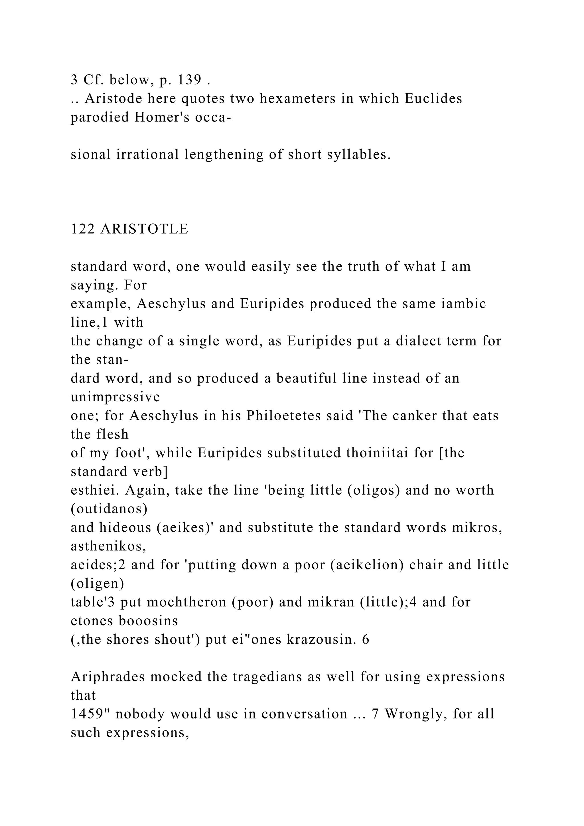 3 Cf. below, p. 139 .
.. Aristode here quotes two hexameters in which Euclides
parodied Homer's occa-
sional irrational lengthening of short syllables.
122 ARISTOTLE
standard word, one would easily see the truth of what I am
saying. For
example, Aeschylus and Euripides produced the same iambic
line,1 with
the change of a single word, as Euripides put a dialect term for
the stan-
dard word, and so produced a beautiful line instead of an
unimpressive
one; for Aeschylus in his Philoetetes said 'The canker that eats
the flesh
of my foot', while Euripides substituted thoiniitai for [the
standard verb]
esthiei. Again, take the line 'being little (oligos) and no worth
(outidanos)
and hideous (aeikes)' and substitute the standard words mikros,
asthenikos,
aeides;2 and for 'putting down a poor (aeikelion) chair and little
(oligen)
table'3 put mochtheron (poor) and mikran (little);4 and for
etones booosins
(,the shores shout') put ei"ones krazousin. 6
Ariphrades mocked the tragedians as well for using expressions
that
1459" nobody would use in conversation ... 7 Wrongly, for all
such expressions,
 