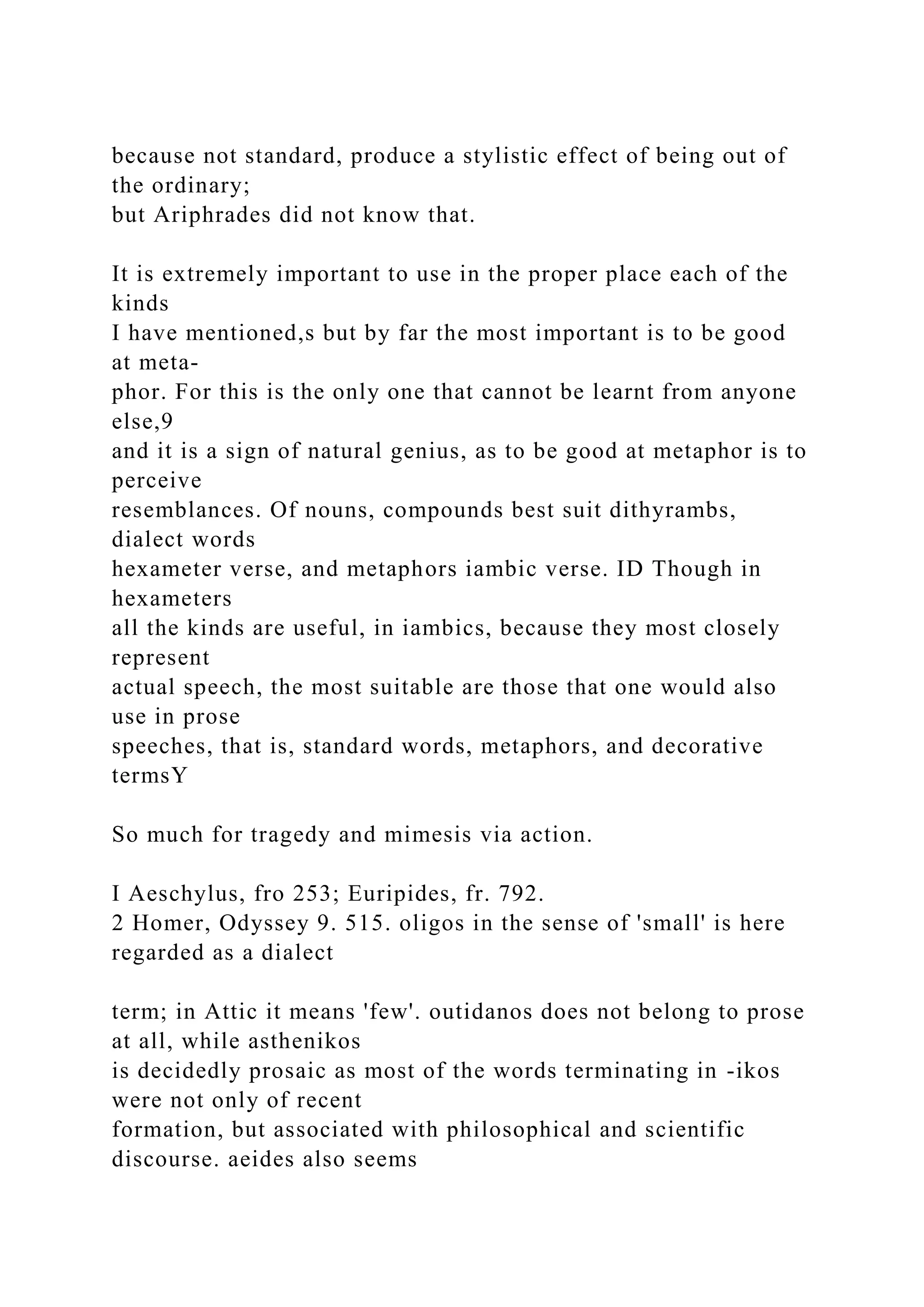 because not standard, produce a stylistic effect of being out of
the ordinary;
but Ariphrades did not know that.
It is extremely important to use in the proper place each of the
kinds
I have mentioned,s but by far the most important is to be good
at meta-
phor. For this is the only one that cannot be learnt from anyone
else,9
and it is a sign of natural genius, as to be good at metaphor is to
perceive
resemblances. Of nouns, compounds best suit dithyrambs,
dialect words
hexameter verse, and metaphors iambic verse. ID Though in
hexameters
all the kinds are useful, in iambics, because they most closely
represent
actual speech, the most suitable are those that one would also
use in prose
speeches, that is, standard words, metaphors, and decorative
termsY
So much for tragedy and mimesis via action.
I Aeschylus, fro 253; Euripides, fr. 792.
2 Homer, Odyssey 9. 515. oligos in the sense of 'small' is here
regarded as a dialect
term; in Attic it means 'few'. outidanos does not belong to prose
at all, while asthenikos
is decidedly prosaic as most of the words terminating in -ikos
were not only of recent
formation, but associated with philosophical and scientific
discourse. aeides also seems
 