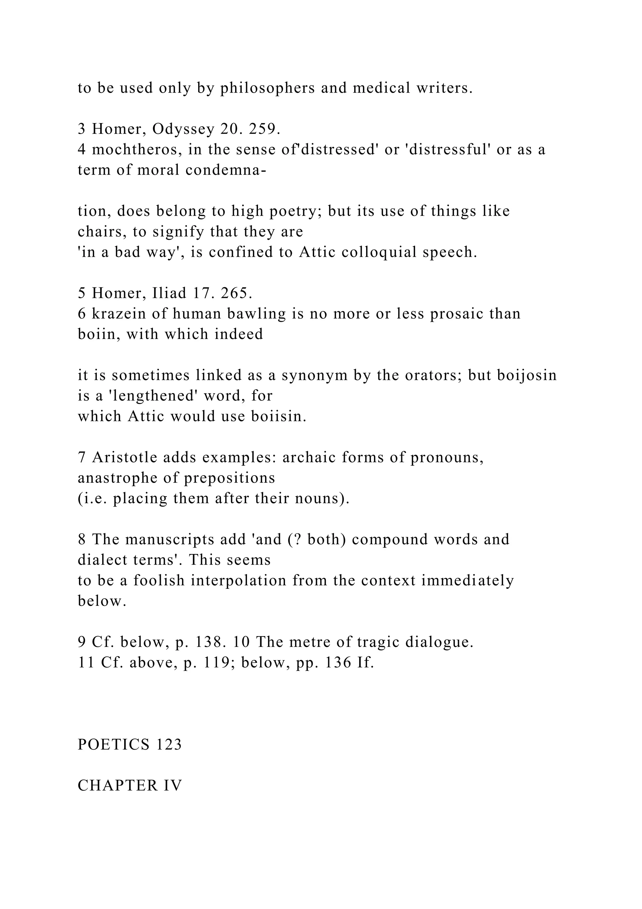 to be used only by philosophers and medical writers.
3 Homer, Odyssey 20. 259.
4 mochtheros, in the sense of'distressed' or 'distressful' or as a
term of moral condemna-
tion, does belong to high poetry; but its use of things like
chairs, to signify that they are
'in a bad way', is confined to Attic colloquial speech.
5 Homer, Iliad 17. 265.
6 krazein of human bawling is no more or less prosaic than
boiin, with which indeed
it is sometimes linked as a synonym by the orators; but boijosin
is a 'lengthened' word, for
which Attic would use boiisin.
7 Aristotle adds examples: archaic forms of pronouns,
anastrophe of prepositions
(i.e. placing them after their nouns).
8 The manuscripts add 'and (? both) compound words and
dialect terms'. This seems
to be a foolish interpolation from the context immediately
below.
9 Cf. below, p. 138. 10 The metre of tragic dialogue.
11 Cf. above, p. 119; below, pp. 136 If.
POETICS 123
CHAPTER IV
 