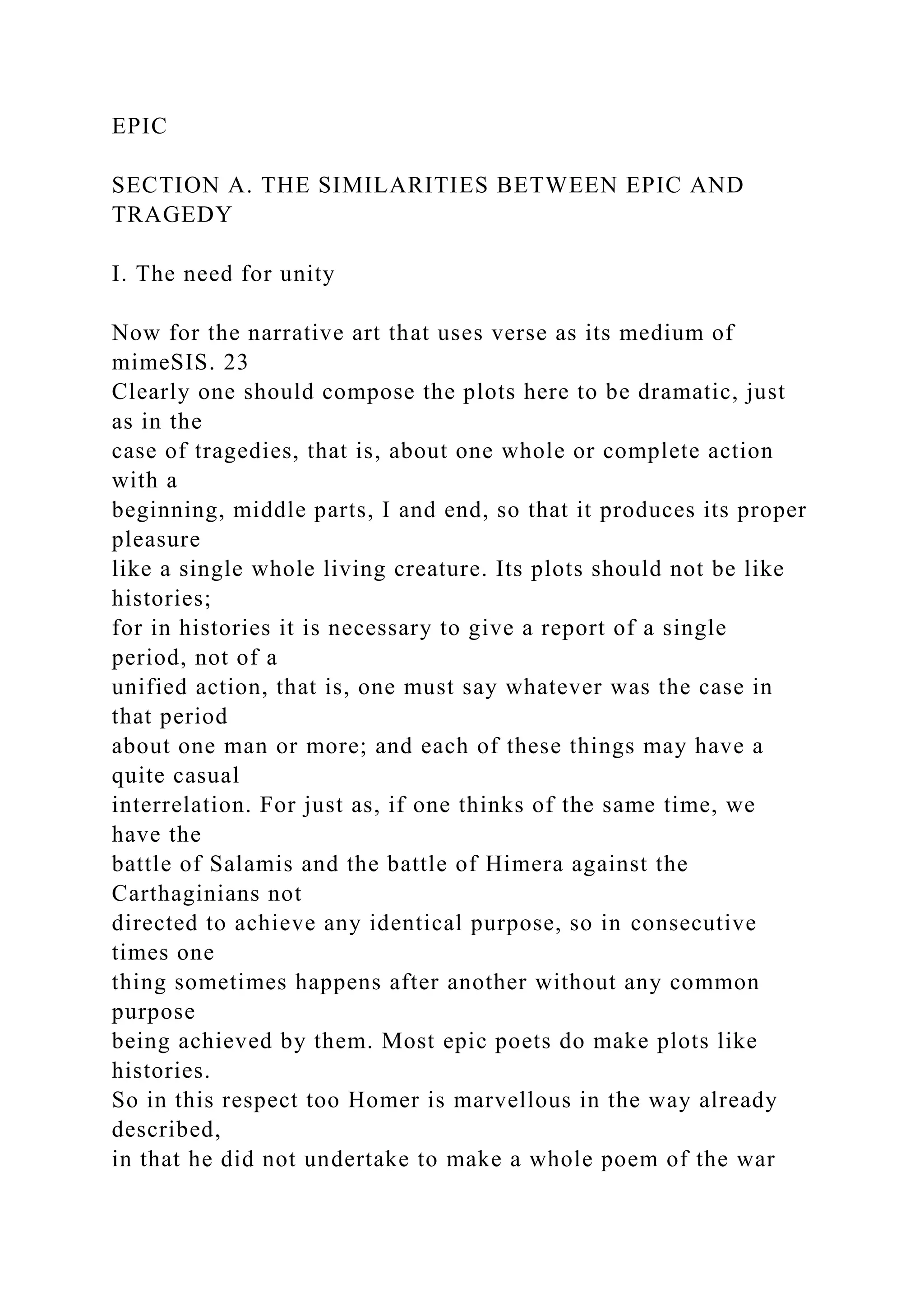 EPIC
SECTION A. THE SIMILARITIES BETWEEN EPIC AND
TRAGEDY
I. The need for unity
Now for the narrative art that uses verse as its medium of
mimeSIS. 23
Clearly one should compose the plots here to be dramatic, just
as in the
case of tragedies, that is, about one whole or complete action
with a
beginning, middle parts, I and end, so that it produces its proper
pleasure
like a single whole living creature. Its plots should not be like
histories;
for in histories it is necessary to give a report of a single
period, not of a
unified action, that is, one must say whatever was the case in
that period
about one man or more; and each of these things may have a
quite casual
interrelation. For just as, if one thinks of the same time, we
have the
battle of Salamis and the battle of Himera against the
Carthaginians not
directed to achieve any identical purpose, so in consecutive
times one
thing sometimes happens after another without any common
purpose
being achieved by them. Most epic poets do make plots like
histories.
So in this respect too Homer is marvellous in the way already
described,
in that he did not undertake to make a whole poem of the war
 