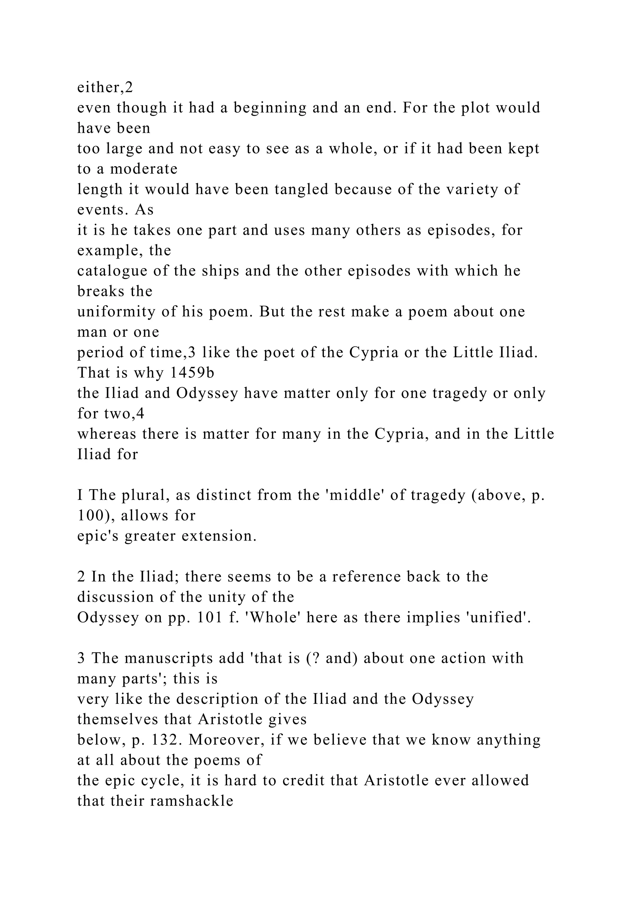 either,2
even though it had a beginning and an end. For the plot would
have been
too large and not easy to see as a whole, or if it had been kept
to a moderate
length it would have been tangled because of the variety of
events. As
it is he takes one part and uses many others as episodes, for
example, the
catalogue of the ships and the other episodes with which he
breaks the
uniformity of his poem. But the rest make a poem about one
man or one
period of time,3 like the poet of the Cypria or the Little Iliad.
That is why 1459b
the Iliad and Odyssey have matter only for one tragedy or only
for two,4
whereas there is matter for many in the Cypria, and in the Little
Iliad for
I The plural, as distinct from the 'middle' of tragedy (above, p.
100), allows for
epic's greater extension.
2 In the Iliad; there seems to be a reference back to the
discussion of the unity of the
Odyssey on pp. 101 f. 'Whole' here as there implies 'unified'.
3 The manuscripts add 'that is (? and) about one action with
many parts'; this is
very like the description of the Iliad and the Odyssey
themselves that Aristotle gives
below, p. 132. Moreover, if we believe that we know anything
at all about the poems of
the epic cycle, it is hard to credit that Aristotle ever allowed
that their ramshackle
 