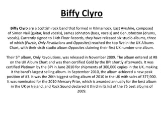 Biffy Clyro
Biffy Clyro are a Scottish rock band that formed in Kilmarnock, East Ayrshire, composed
of Simon Neil (guitar, lead vocals), James Johnston (bass, vocals) and Ben Johnston (drums,
vocals). Currently signed to 14th Floor Records, they have released six studio albums, three
of which (Puzzle, Only Revolutions and Opposites) reached the top five in the UK Albums
Chart, with their sixth studio album Opposites claiming their first UK number one album.
Their 5th album, Only Revolutions, was released in November 2009. The album entered at #8
on the UK Album Chart and was then certified Gold by the BPI shortly afterwards. It was
certified Platinum by the BPI in June 2010 for shipments of 300,000 copies in the UK, making
it the band's largest selling album. In September 2010, the album achieved a new peak
position of #3. It was the 26th biggest selling album of 2010 in the UK with sales of 377,900.
It was nominated for the 2010 Mercury Prize, which is awarded annually for the best album
in the UK or Ireland, and Rock Sound declared it third in its list of the 75 best albums of
2009.
 