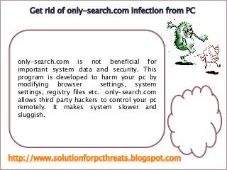 only-search.com is not beneficial for
important system data and security. This
program is developed to harm your pc by
modifying browser settings, system
settings, registry files etc. only-search.com
allows third party hackers to control your pc
remotely. It makes system slower and
sluggish.
Get rid of only-search.com infection from PC
http://www.solutionforpcthreats.blogspot.com
 