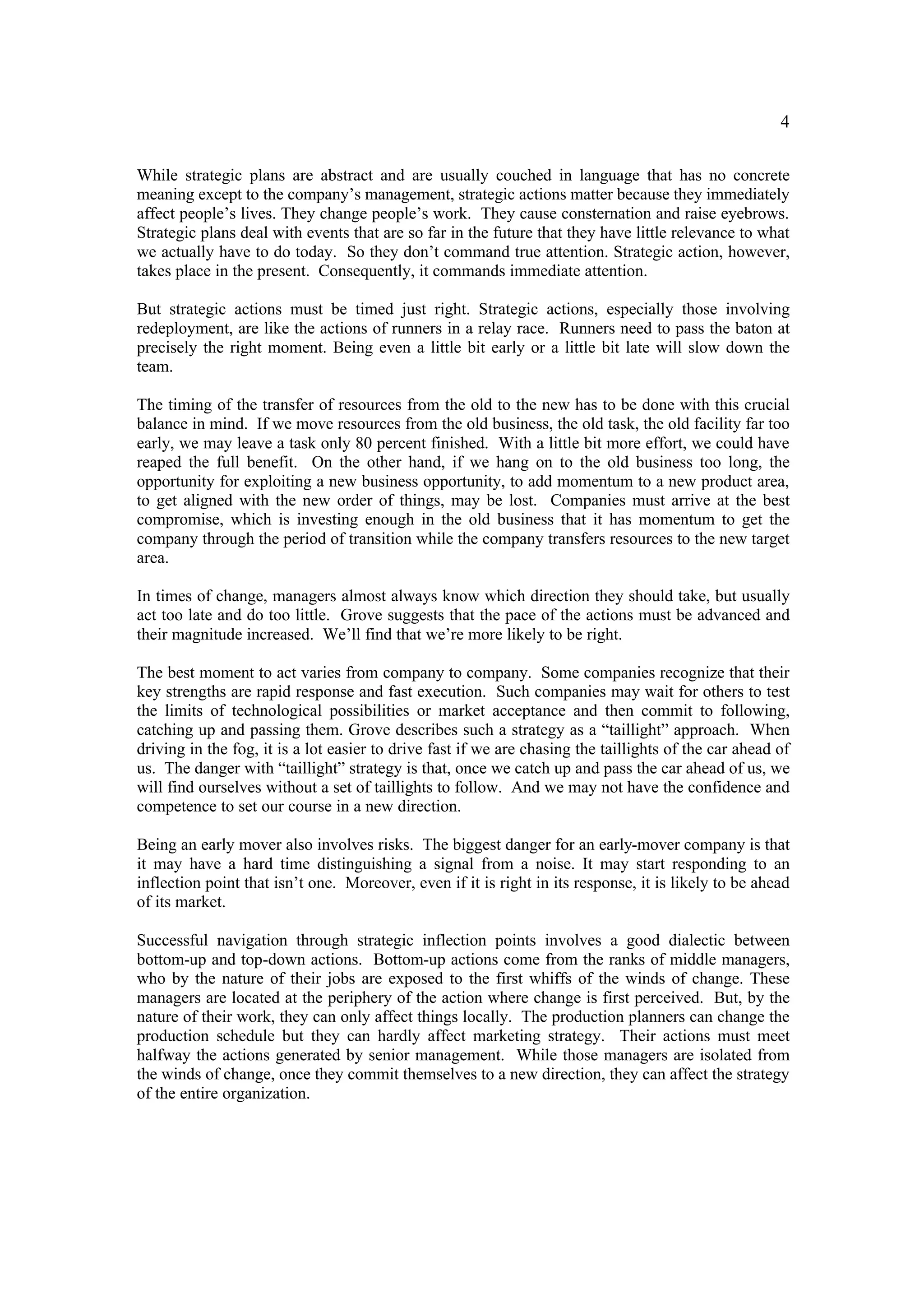 4

While strategic plans are abstract and are usually couched in language that has no concrete
meaning except to the company’s management, strategic actions matter because they immediately
affect people’s lives. They change people’s work. They cause consternation and raise eyebrows.
Strategic plans deal with events that are so far in the future that they have little relevance to what
we actually have to do today. So they don’t command true attention. Strategic action, however,
takes place in the present. Consequently, it commands immediate attention.

But strategic actions must be timed just right. Strategic actions, especially those involving
redeployment, are like the actions of runners in a relay race. Runners need to pass the baton at
precisely the right moment. Being even a little bit early or a little bit late will slow down the
team.

The timing of the transfer of resources from the old to the new has to be done with this crucial
balance in mind. If we move resources from the old business, the old task, the old facility far too
early, we may leave a task only 80 percent finished. With a little bit more effort, we could have
reaped the full benefit. On the other hand, if we hang on to the old business too long, the
opportunity for exploiting a new business opportunity, to add momentum to a new product area,
to get aligned with the new order of things, may be lost. Companies must arrive at the best
compromise, which is investing enough in the old business that it has momentum to get the
company through the period of transition while the company transfers resources to the new target
area.

In times of change, managers almost always know which direction they should take, but usually
act too late and do too little. Grove suggests that the pace of the actions must be advanced and
their magnitude increased. We’ll find that we’re more likely to be right.

The best moment to act varies from company to company. Some companies recognize that their
key strengths are rapid response and fast execution. Such companies may wait for others to test
the limits of technological possibilities or market acceptance and then commit to following,
catching up and passing them. Grove describes such a strategy as a “taillight” approach. When
driving in the fog, it is a lot easier to drive fast if we are chasing the taillights of the car ahead of
us. The danger with “taillight” strategy is that, once we catch up and pass the car ahead of us, we
will find ourselves without a set of taillights to follow. And we may not have the confidence and
competence to set our course in a new direction.

Being an early mover also involves risks. The biggest danger for an early-mover company is that
it may have a hard time distinguishing a signal from a noise. It may start responding to an
inflection point that isn’t one. Moreover, even if it is right in its response, it is likely to be ahead
of its market.

Successful navigation through strategic inflection points involves a good dialectic between
bottom-up and top-down actions. Bottom-up actions come from the ranks of middle managers,
who by the nature of their jobs are exposed to the first whiffs of the winds of change. These
managers are located at the periphery of the action where change is first perceived. But, by the
nature of their work, they can only affect things locally. The production planners can change the
production schedule but they can hardly affect marketing strategy. Their actions must meet
halfway the actions generated by senior management. While those managers are isolated from
the winds of change, once they commit themselves to a new direction, they can affect the strategy
of the entire organization.
 