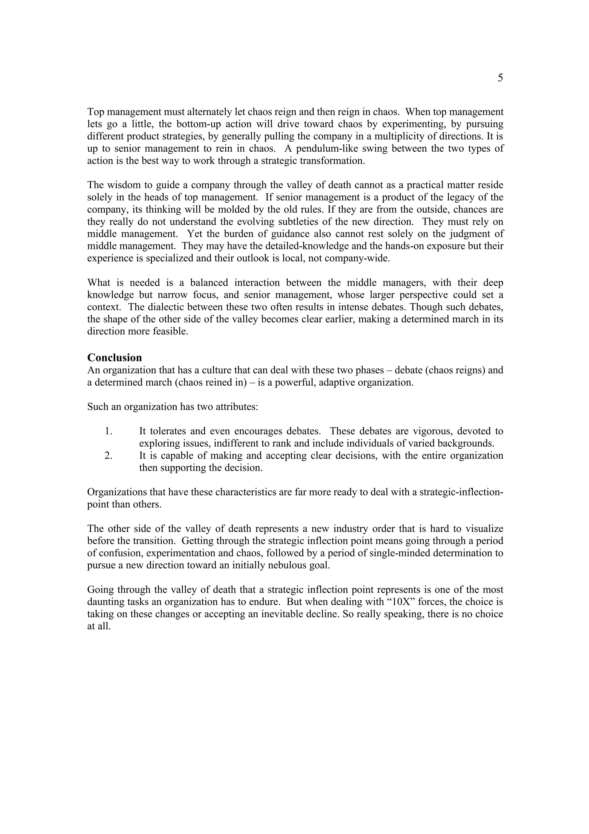 5

Top management must alternately let chaos reign and then reign in chaos. When top management
lets go a little, the bottom-up action will drive toward chaos by experimenting, by pursuing
different product strategies, by generally pulling the company in a multiplicity of directions. It is
up to senior management to rein in chaos. A pendulum-like swing between the two types of
action is the best way to work through a strategic transformation.

The wisdom to guide a company through the valley of death cannot as a practical matter reside
solely in the heads of top management. If senior management is a product of the legacy of the
company, its thinking will be molded by the old rules. If they are from the outside, chances are
they really do not understand the evolving subtleties of the new direction. They must rely on
middle management. Yet the burden of guidance also cannot rest solely on the judgment of
middle management. They may have the detailed-knowledge and the hands-on exposure but their
experience is specialized and their outlook is local, not company-wide.

What is needed is a balanced interaction between the middle managers, with their deep
knowledge but narrow focus, and senior management, whose larger perspective could set a
context. The dialectic between these two often results in intense debates. Though such debates,
the shape of the other side of the valley becomes clear earlier, making a determined march in its
direction more feasible.

Conclusion
An organization that has a culture that can deal with these two phases – debate (chaos reigns) and
a determined march (chaos reined in) – is a powerful, adaptive organization.

Such an organization has two attributes:

    1.      It tolerates and even encourages debates. These debates are vigorous, devoted to
            exploring issues, indifferent to rank and include individuals of varied backgrounds.
    2.      It is capable of making and accepting clear decisions, with the entire organization
            then supporting the decision.

Organizations that have these characteristics are far more ready to deal with a strategic-inflection-
point than others.

The other side of the valley of death represents a new industry order that is hard to visualize
before the transition. Getting through the strategic inflection point means going through a period
of confusion, experimentation and chaos, followed by a period of single-minded determination to
pursue a new direction toward an initially nebulous goal.

Going through the valley of death that a strategic inflection point represents is one of the most
daunting tasks an organization has to endure. But when dealing with “10X” forces, the choice is
taking on these changes or accepting an inevitable decline. So really speaking, there is no choice
at all.
 