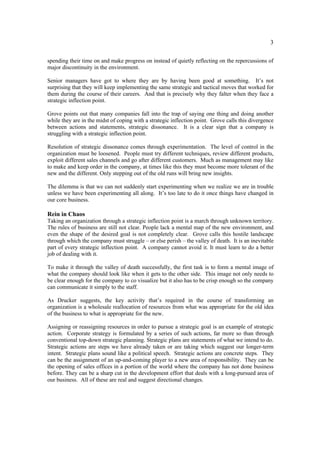 3

spending their time on and make progress on instead of quietly reflecting on the repercussions of
major discontinuity in the environment.

Senior managers have got to where they are by having been good at something. It’s not
surprising that they will keep implementing the same strategic and tactical moves that worked for
them during the course of their careers. And that is precisely why they falter when they face a
strategic inflection point.

Grove points out that many companies fall into the trap of saying one thing and doing another
while they are in the midst of coping with a strategic inflection point. Grove calls this divergence
between actions and statements, strategic dissonance. It is a clear sign that a company is
struggling with a strategic inflection point.

Resolution of strategic dissonance comes through experimentation. The level of control in the
organization must be loosened. People must try different techniques, review different products,
exploit different sales channels and go after different customers. Much as management may like
to make and keep order in the company, at times like this they must become more tolerant of the
new and the different. Only stepping out of the old runs will bring new insights.

The dilemma is that we can not suddenly start experimenting when we realize we are in trouble
unless we have been experimenting all along. It’s too late to do it once things have changed in
our core business.

Rein in Chaos
Taking an organization through a strategic inflection point is a march through unknown territory.
The rules of business are still not clear. People lack a mental map of the new environment, and
even the shape of the desired goal is not completely clear. Grove calls this hostile landscape
through which the company must struggle – or else perish – the valley of death. It is an inevitable
part of every strategic inflection point. A company cannot avoid it. It must learn to do a better
job of dealing with it.

To make it through the valley of death successfully, the first task is to form a mental image of
what the company should look like when it gets to the other side. This image not only needs to
be clear enough for the company to co visualize but it also has to be crisp enough so the company
can communicate it simply to the staff.

As Drucker suggests, the key activity that’s required in the course of transforming an
organization is a wholesale reallocation of resources from what was appropriate for the old idea
of the business to what is appropriate for the new.

Assigning or reassigning resources in order to pursue a strategic goal is an example of strategic
action. Corporate strategy is formulated by a series of such actions, far more so than through
conventional top-down strategic planning. Strategic plans are statements of what we intend to do.
Strategic actions are steps we have already taken or are taking which suggest our longer-term
intent. Strategic plans sound like a political speech. Strategic actions are concrete steps. They
can be the assignment of an up-and-coming player to a new area of responsibility. They can be
the opening of sales offices in a portion of the world where the company has not done business
before. They can be a sharp cut in the development effort that deals with a long-pursued area of
our business. All of these are real and suggest directional changes.
 
