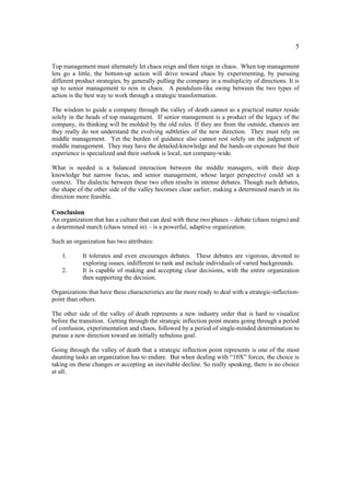 5

Top management must alternately let chaos reign and then reign in chaos. When top management
lets go a little, the bottom-up action will drive toward chaos by experimenting, by pursuing
different product strategies, by generally pulling the company in a multiplicity of directions. It is
up to senior management to rein in chaos. A pendulum-like swing between the two types of
action is the best way to work through a strategic transformation.

The wisdom to guide a company through the valley of death cannot as a practical matter reside
solely in the heads of top management. If senior management is a product of the legacy of the
company, its thinking will be molded by the old rules. If they are from the outside, chances are
they really do not understand the evolving subtleties of the new direction. They must rely on
middle management. Yet the burden of guidance also cannot rest solely on the judgment of
middle management. They may have the detailed-knowledge and the hands-on exposure but their
experience is specialized and their outlook is local, not company-wide.

What is needed is a balanced interaction between the middle managers, with their deep
knowledge but narrow focus, and senior management, whose larger perspective could set a
context. The dialectic between these two often results in intense debates. Though such debates,
the shape of the other side of the valley becomes clear earlier, making a determined march in its
direction more feasible.

Conclusion
An organization that has a culture that can deal with these two phases – debate (chaos reigns) and
a determined march (chaos reined in) – is a powerful, adaptive organization.

Such an organization has two attributes:

    1.      It tolerates and even encourages debates. These debates are vigorous, devoted to
            exploring issues, indifferent to rank and include individuals of varied backgrounds.
    2.      It is capable of making and accepting clear decisions, with the entire organization
            then supporting the decision.

Organizations that have these characteristics are far more ready to deal with a strategic-inflection-
point than others.

The other side of the valley of death represents a new industry order that is hard to visualize
before the transition. Getting through the strategic inflection point means going through a period
of confusion, experimentation and chaos, followed by a period of single-minded determination to
pursue a new direction toward an initially nebulous goal.

Going through the valley of death that a strategic inflection point represents is one of the most
daunting tasks an organization has to endure. But when dealing with “10X” forces, the choice is
taking on these changes or accepting an inevitable decline. So really speaking, there is no choice
at all.
 
