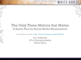 The Only Three Metrics that Matter A Sanity Plea for Social Media Measurement recorded Webinar available at:  https://www1.gotomeeting.com/register/950448491 Eric Anderson VP of Emerging Media White Horse 