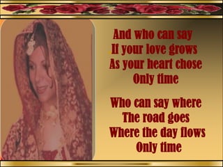 And who can say
.If your love grows
As your heart chose
Only time
Who can say where
The road goes
Where the day flows
Only time
 