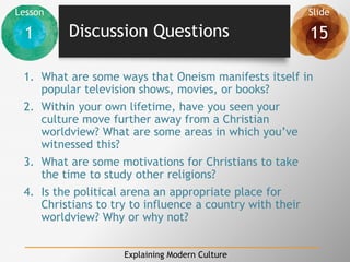 Lesson Slide
1 15
Explaining Modern Culture
Discussion Questions
1. What are some ways that Oneism manifests itself in
popular television shows, movies, or books?
2. Within your own lifetime, have you seen your
culture move further away from a Christian
worldview? What are some areas in which you’ve
witnessed this?
3. What are some motivations for Christians to take
the time to study other religions?
4. Is the political arena an appropriate place for
Christians to try to influence a country with their
worldview? Why or why not?
 