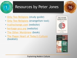 Lesson Slide
1 16
Explaining Modern Culture
Resources by Peter Jones
• Only Two Religions (study guide)
• Only Two Religions (evangelism tool)
• truthxchange.com (website)
• heritage-pca.org (website)
• The Other Worldview (book)
• The Pagan Heart of Today’s Culture
(booklet)
 